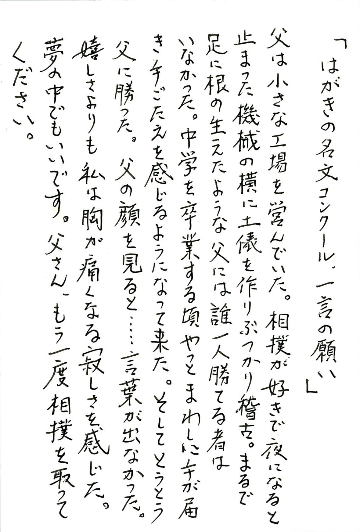 父は小さな工場を営んでいた。 相撲が好きで夜になると止まった機械の横に土俵を作りぶつかり稽古。 まるで足に根が生えたような父には誰一人勝てる者はいなかった。 中学を卒業する頃やっとまわしに手が届き手ごたえを感じるようになって来た。 そしてとうとう父に勝った。 父の顔を見ると……言葉が出なかった。 嬉しさよりも私は胸が痛くなる寂しさを感じた。 夢の中でもいいです。 父さん、もう一度相撲を取ってください。