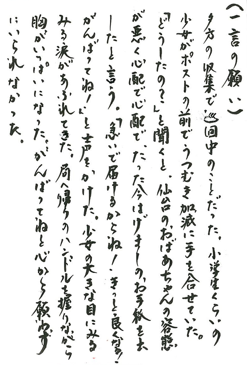 夕方の収集で巡回中のことだった。 小学生くらいの少女がポストの前でうつむき加減に手を合せていた。 「どうしたの？」と聞くと、仙台のおばあちゃんの容態が悪く心配で心配で、 たった今はげましのお手紙を出したと言う。 「急いで届けるからね！　きっと良くなる！　がんばってね！」 と声をかけた。 少女の大きな目にみるみる涙があふれてきた。 局へ帰りのハンドルを握りながら胸がいっぱいになった。 がんばってねと心から願わずにいられなかった。