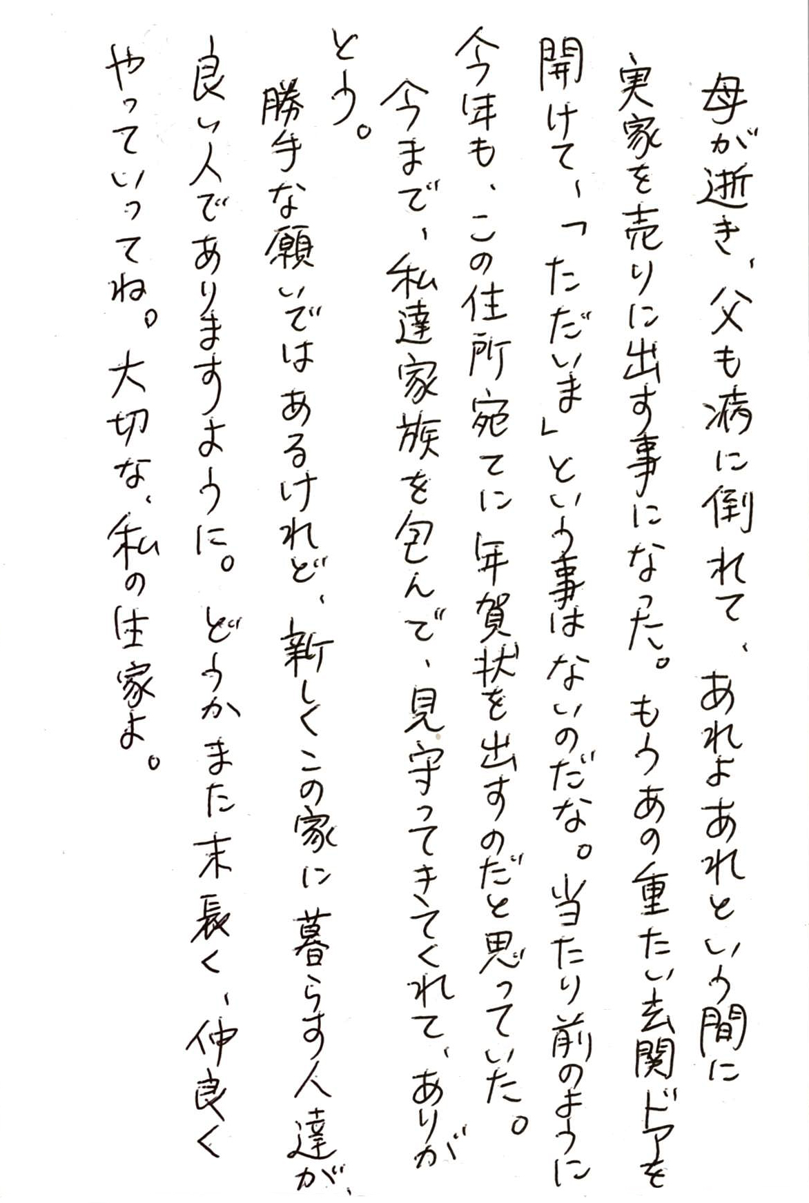 母が逝き、父も病に倒れて、あれよあれよという間に 実家を売りに出す事になった。 もうあの重たい玄関ドアを開けて、「ただいま」という事はないのだな。 当たり前のように今年も、この住所宛てに年賀状を出すのだと思っていた。 今まで、私達家族を包んで、見守ってきてくれて、ありがとう。 勝手な願いではあるけれど、新しくこの家に暮らす人達が、 良い人でありますように。 どうかまた末長く、仲良くやっていってね。 大切な、私の生家よ。