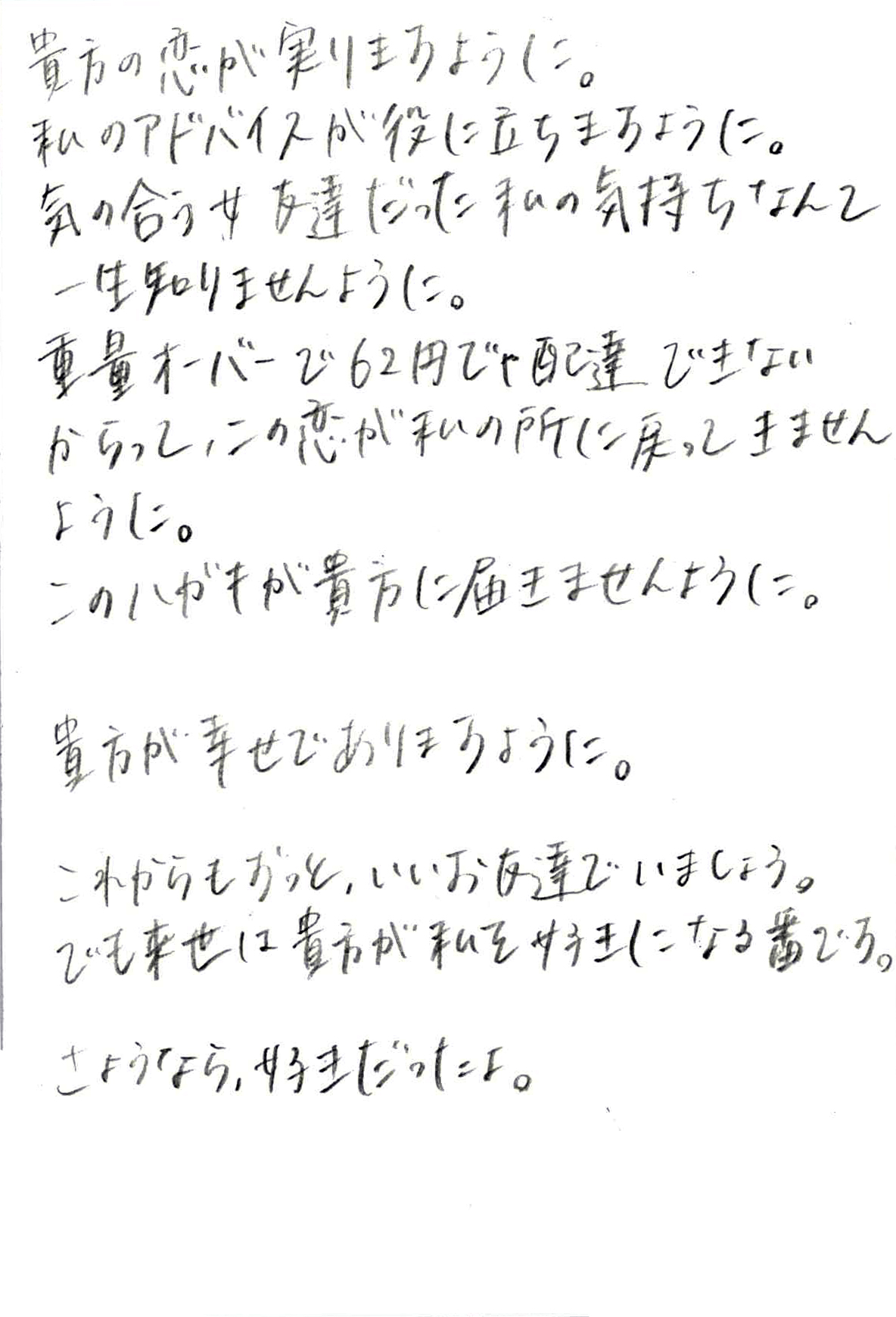 貴方の恋が実りますように。 私のアドバイスが役に立ちますように。 気の合う女友達だった私の気持ちなんて一生知りませんように。 重量オーバーで62円じゃ配達できないからって、 この恋が私の所に戻ってきませんように。 このハガキが貴方に届きませんように。 貴方が幸せでありますように。 これからもずっと、いいお友達でいましょう。 でも来世は貴方が私を好きになる番です。 さようなら、好きだったよ。