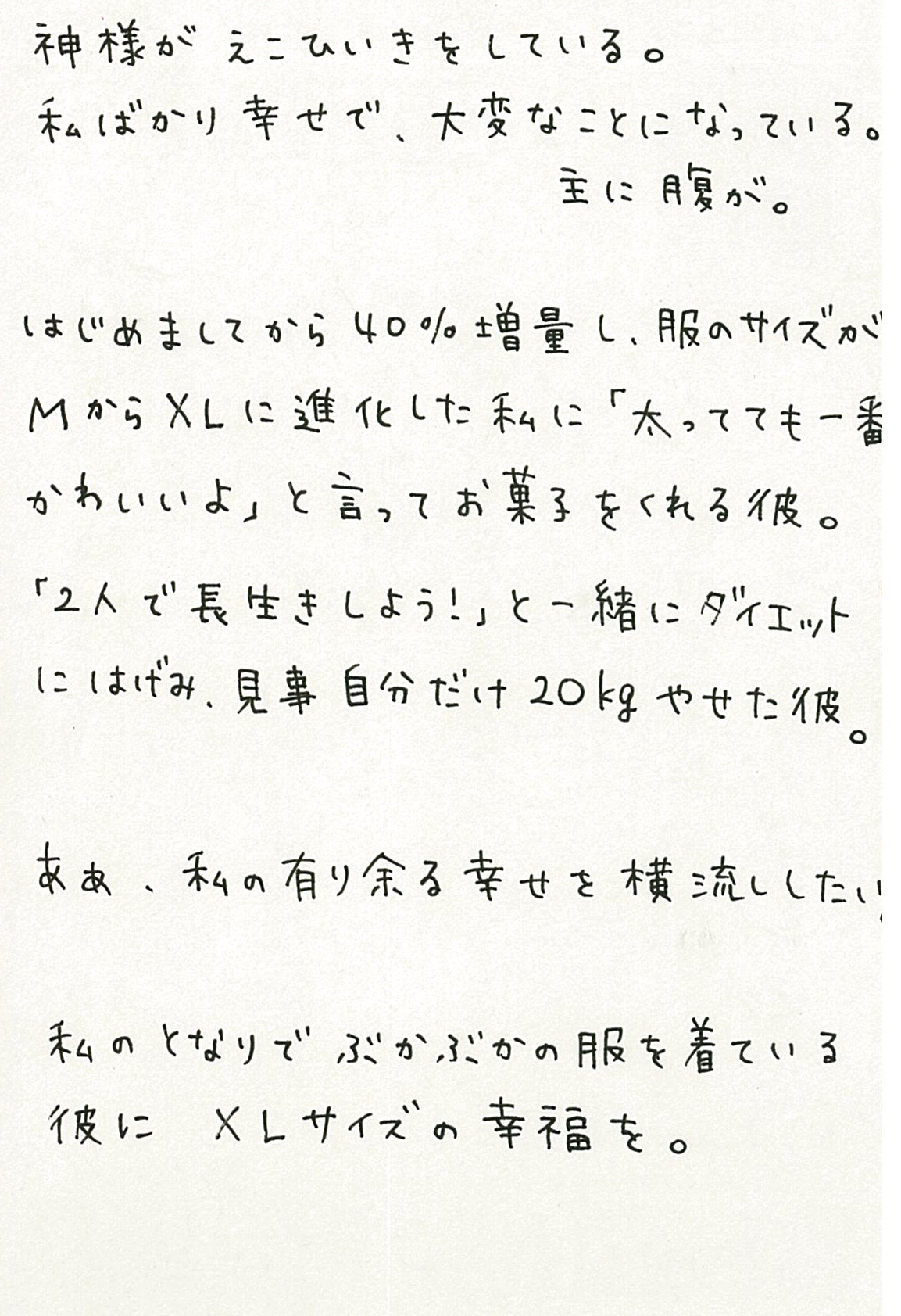 神様がえこひいきをしている。 私ばかり幸せで、大変なことになっている。 主に腹が。 はじめましてから40％増量し、服のサイズがＭからＸＬに進化した私に 「太ってても一番かわいいよ」と言ってお菓子をくれる彼。 「２人で長生きしよう！」と一緒にダイエットにはげみ、 見事自分だけ20㎏やせた彼。 ああ、私の有り余る幸せを横流ししたい。 私のとなりでぶかぶかの服を着ている彼に　ＸＬサイズの幸福を