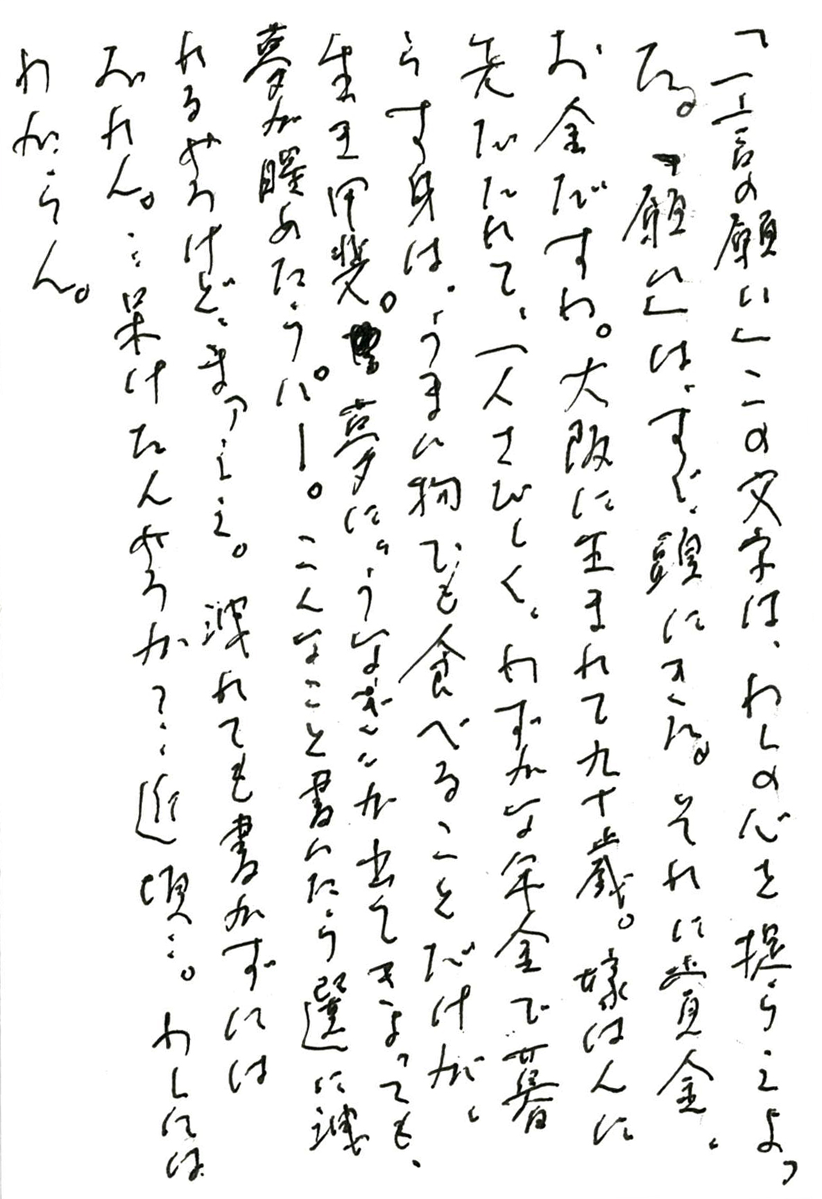 「一言の願い」この文字は、わしの心を捉えよった。 「願い」は、すぐ、頭にきた。それは賞金、お金だすわ。 大阪に生まれて九十歳。 嫁はんに先だたれて、一人さびしく、わずかな年金で暮らす身は、 うまい物でも食べることだけが、生き甲斐。 夢に、〝うなぎ〟が出てきよっても、夢が醒めたらパー。 こんなこと書いたら選に洩れるやろけど、まァええ。 洩れても書かずにはおれん。…呆けたんやろか？　近頃…。 わしにはわからん。