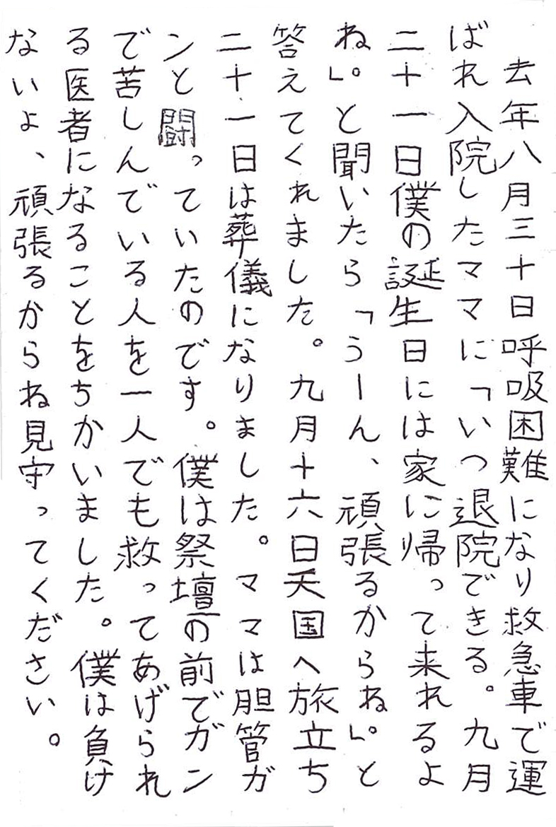 去年八月三十日呼吸困難になり救急車で運ばれ入院したママに 「いつ退院できる。九月二十一日 僕の誕生日には家に帰って来れるよね。」と聞いたら 「うーん、頑張るからね。」と答えてくれました。 九月十六日天国へ旅立ち二十一日は葬儀になりました。 ママは胆管ガンと闘っていたのです。 僕は祭壇の前でガンで苦しんでいる人を一人でも 救ってあげられる医者になることをちかいました。 僕は負けないよ、頑張るからね見守ってください