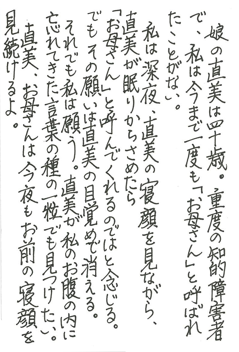 娘の直美は四十歳。重度の知的障害者で、 私は今まで一度も「お母さん」と呼ばれたことがない。 私は深夜、直美の寝顔を見ながら、直美が眠りからさめたら 「お母さん」と呼んでくれるのではと念じる。 でもその願いは直美の目覚めで消える。 それでも私は願う。直美が私のお腹の内に忘れてきた 言葉の種の一粒でも見つけたい。 直美、お母さんは今夜もお前の寝顔を見続けるよ。