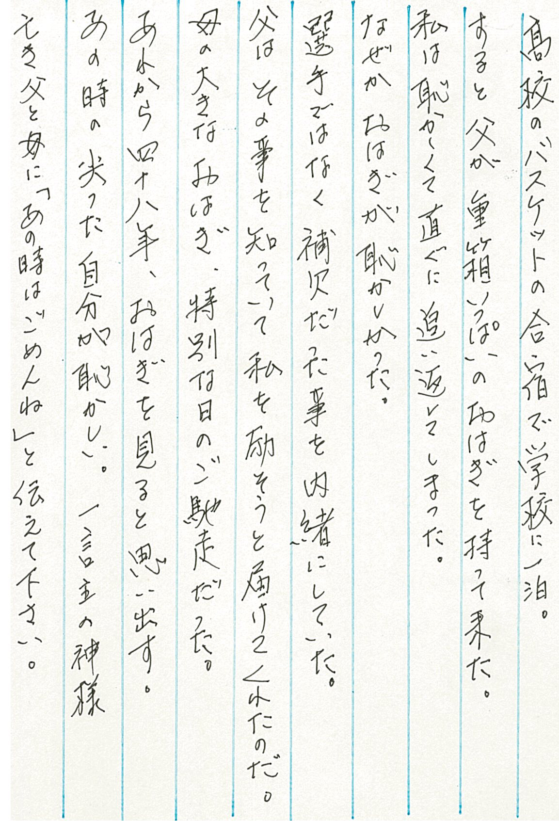 高校のバスケットの合宿で学校に一泊。 すると父が重箱いっぱいのおはぎを持って来た。 私は恥ずかしくて直ぐに追い返してしまった。 なぜかおはぎが恥かしかった。 選手ではなく補欠だった事を内緒にしていた。 父はその事を知っていて私を励まそうと届けてくれたのだ。 母の大きなおはぎ、特別な日のご馳走だった。 あれから四十八年、おはぎを見ると思い出す。 あの時の尖った自分が恥ずかしい。 一言主の神様　亡き父と母に「あの時はごめんね」と伝えて下さい