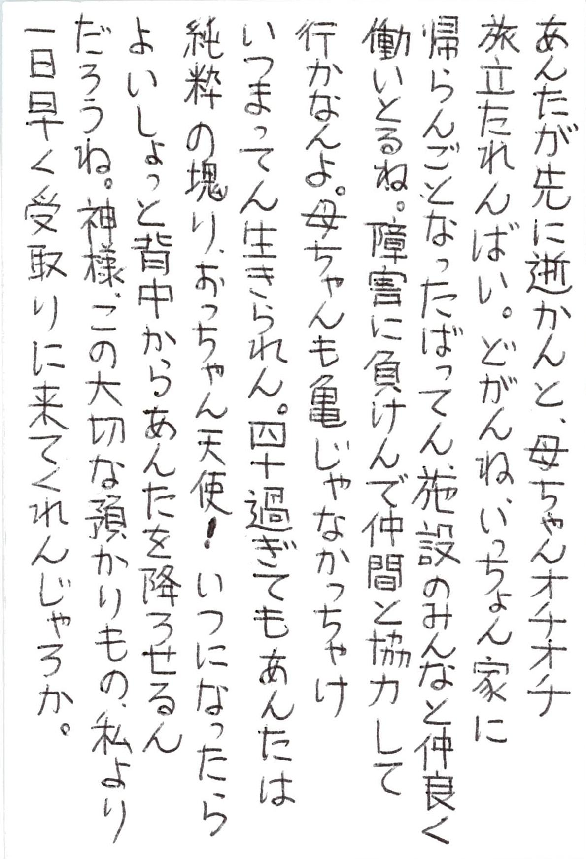 あんたが先に逝かんと、母ちゃんオチオチ旅立たれんばい。 どがんね、いっちょん家に帰らんごとなったばってん、 施設のみんなと仲良く働いとるね。 障害に負けんで仲間と協力して行かなんよ。 母ちゃんも亀じゃなかっちゃけ　いつまってん生きられん。 四十過ぎてもあんたは純粋の塊り、おっちゃん天使！ いつになったらよいしょっと背中からあんたを降ろせるんだろうね。 神様、この大切な預かりもの、 私より一日早く受取りに来てくれんじゃろか