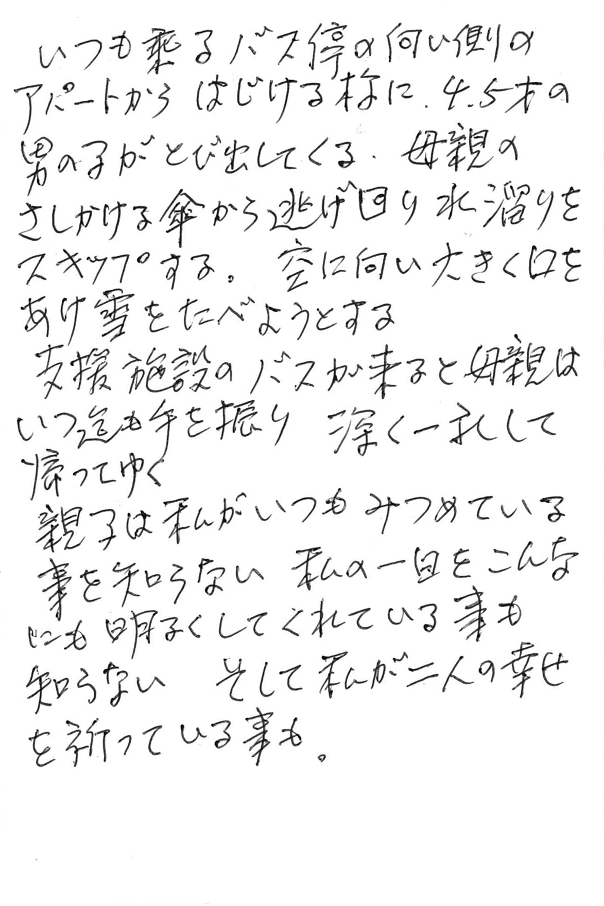 いつも乗るバス停の向い側のアパートからはじける様に、 ４、５才の男の子がとび出してくる。 母親のさしかける傘から逃げ回り水溜りをスキップする。 空に向い大きく口をあけ雪をたべようとする 支援施設のバスが来ると母親はいつ迄も手を振り 深く一礼して帰ってゆく 親子は私がいつもみつめている事を知らない 私の一日をこんなにも明るくしてくれている事も知らない そして私が二人の幸せを祈っている事も。