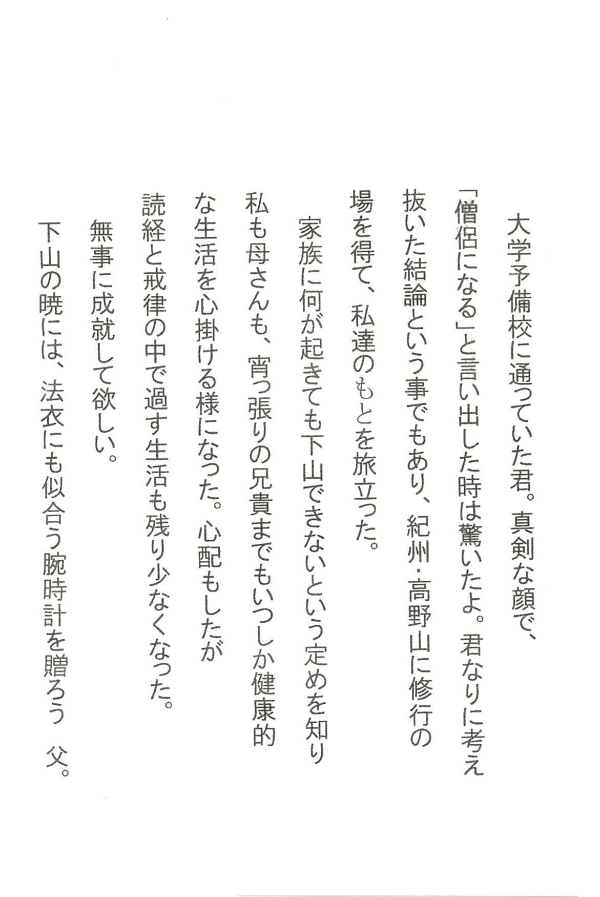 大学予備校に通っていた君。 真剣な顔で、「僧侶になる」と言い出した時は驚いたよ。 君なりに考え抜いた結論という事でもあり、 紀州・高野山に修行の場を得て、私達のもとを旅立った。 家族に何が起きても下山できないという定めを知り 私も母さんも、宵っ張りの兄貴までも いつしか健康的な生活を心掛ける様になった。 心配もしたが　読経と戒律の中で過す生活も残り少なくなった。 無事に成就して欲しい。 下山の暁には、法衣にも似合う腕時計を贈ろう　父。