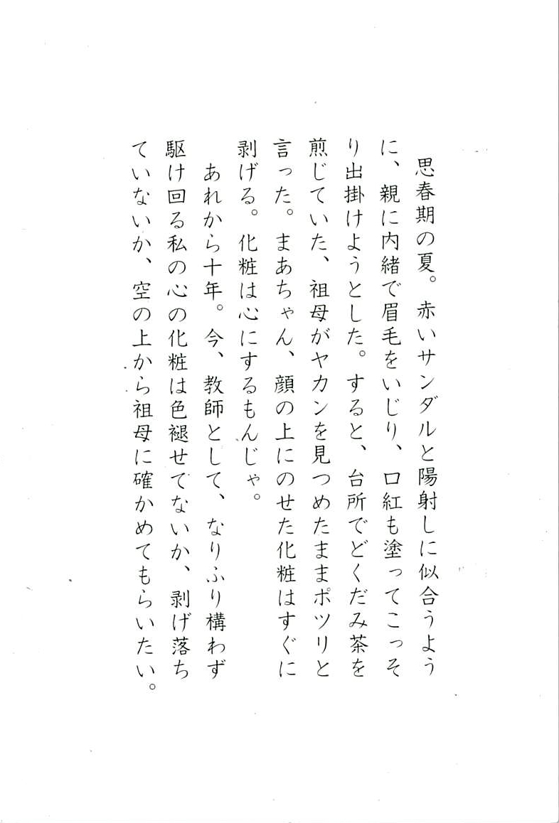 思春期の夏。赤いサンダルと陽射しに似合うように、 親に内緒で眉毛をいじり、口紅も塗ってこっそり出掛けようとした。 すると、台所でどくだみ茶を煎じていた、祖母がヤカンを見つめたまま ポツリと言った。 まあちゃん、顔の上にのせた化粧はすぐに剥げる。 化粧は心にするもんじゃ。 あれから十年。今、教師として、なりふり構わず駆け回る 私の心の化粧は色褪せてないか、剥げ落ちていないか、 空の上から祖母に確かめてもらいたい