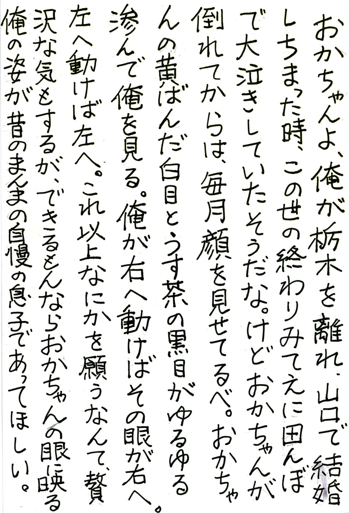 おかちゃんよ、俺が栃木を離れ、山口で結婚しちまった時、 この世の終わりみてえに田んぼで大泣きしていたそうだな。 けどおかちゃんが倒れてからは、毎月顔を見せてるべ。 おかちゃんの黄ばんだ白目とうす茶の黒目がゆるゆる滲んで俺を見る。 俺が右へ動けばその眼が右へ。 左へ動けば左へ。 これ以上なにかを願うなんて、贅沢な気もするが、 できるもんならおかちゃんの眼に映る俺の姿が 昔のまんまの自慢の息子であってほしい。