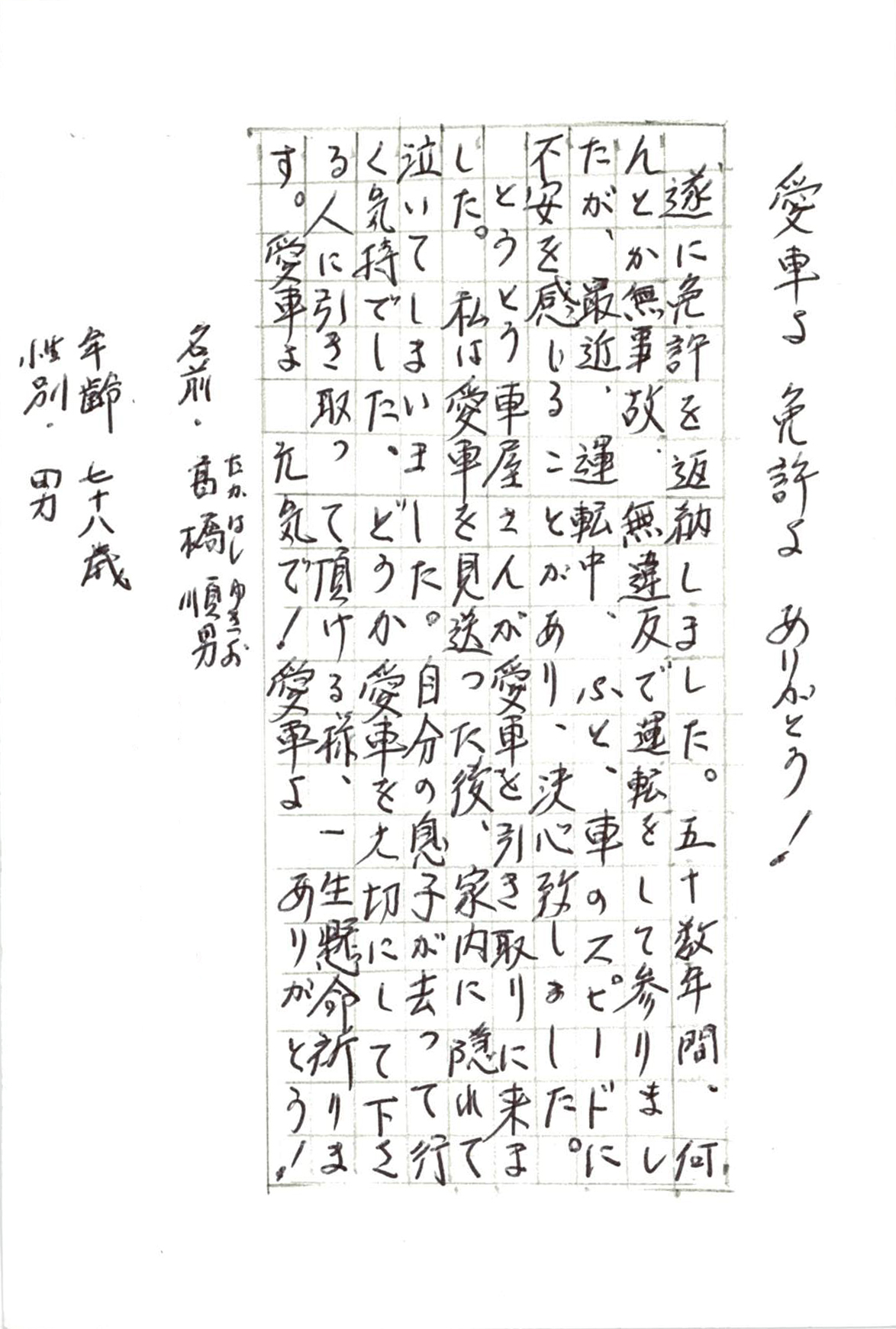 愛車よ　免許よ　ありがとう！  遂に免許を返納しました。 五十数年間、何とか無事故、無違反で運転をして参りましたが、 最近、運転中、ふと、車のスピードに不安を感じることがあり、 決心致しました。 とうとう車屋さんが愛車を引き取りに来ました。 私は愛車を見送った後、家内に隠れて泣いてしまいました。 自分の息子が去って行く気持でした。 どうか愛車を大切にして下さる人に引き取って頂ける様、 一生懸命祈ります。 愛車よ　元気で！　愛車よ　ありがとう！