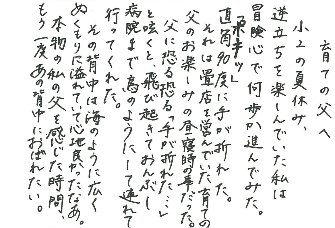 育ての父へ 小２の夏休み、逆立ちを楽しんでいた私は 冒険心で何歩か進んでみた。 「ポキッ」 直角90度に手が折れた。 それは畳店を営んでいた育ての父のお楽しみの昼寝時の事だった。 父に恐る恐る「手が折れた…」と呟くと、 飛び起きておんぶし病院まで鳥のようにして連れて行ってくれた。 その背中は海のように広くぬくもりに溢れていて心地良かったなあ。 本物の私の父を感じた時間、もう一度あの背中におぼれたい