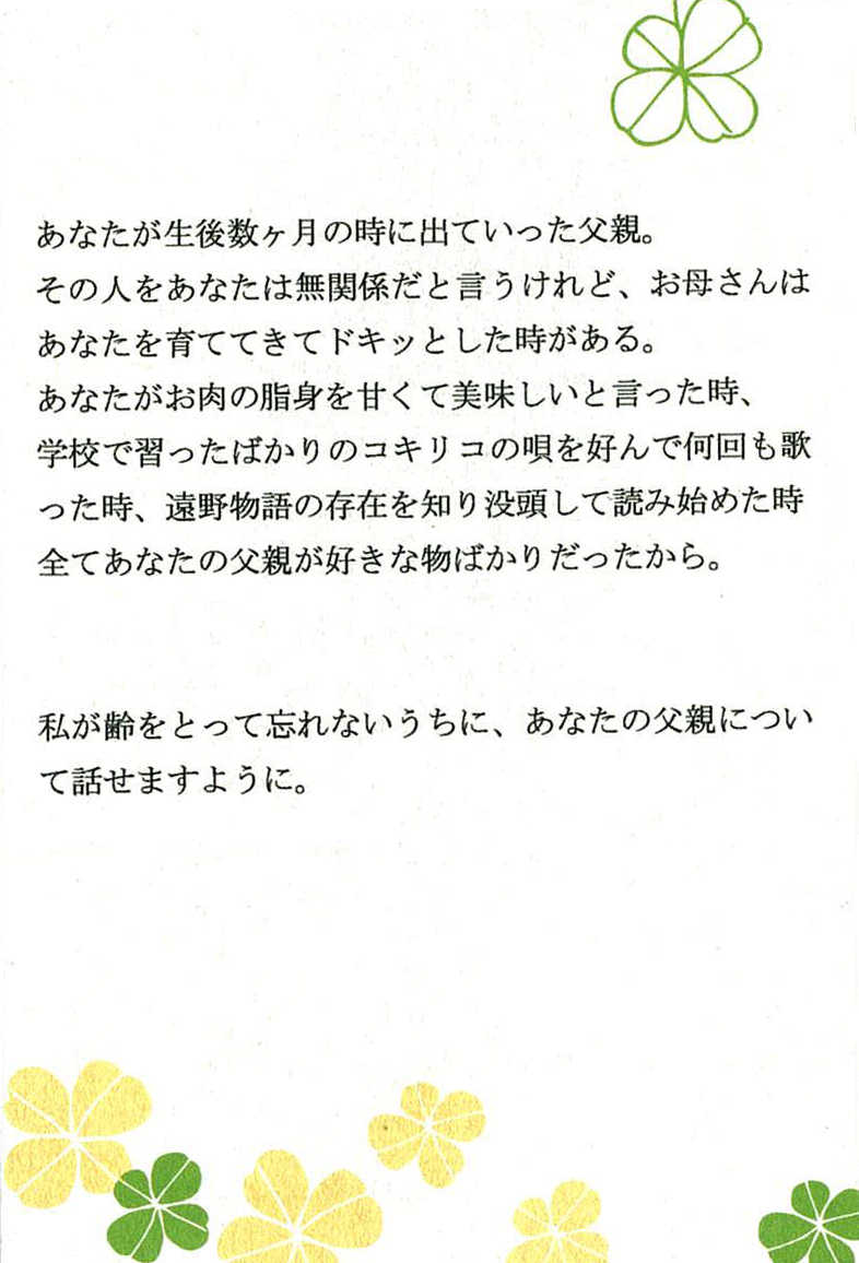 あなたが生後数ヶ月の時に出ていった父親。 その人をあなたは無関係だと言うけれど、 お母さんはあなたを育ててきてドキッとした時がある。 あなたがお肉の脂身を甘くて美味しいと言った時、 学校で習ったばかりのコキリコの唄を好んで何回も歌った時、 遠野物語の存在を知り没頭して読み始めた時 全てあなたの父親が好きな物ばかりだったから。  私は齢をとって忘れないうちに、あなたの父親について話せますように。