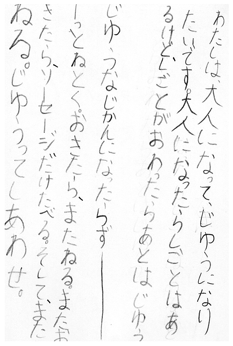 わたしは、大人になってじゆうになりたいです。 大人になったらしごとはあるけど、しごとがおわったらあとはじゆう。 じゆうなじかんになったらず――――――――っとねとく。 おきたら、またねる。 またおきたら、ソーセージだけたべる。 そして、またねる。 じゆうってしあわせ。