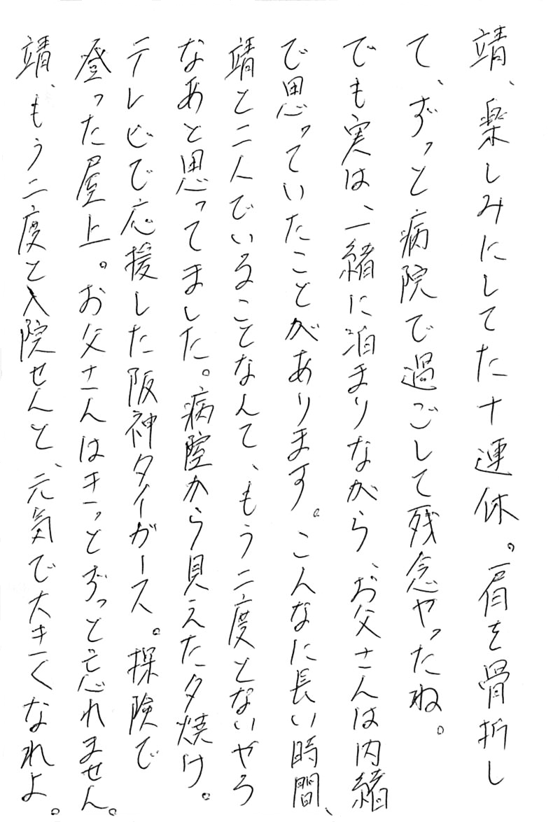 靖、楽しみにしていた十連休。 肩を骨折して、ずっと病院で過ごして残念やったね。 でも実は、一緒に泊まりながら、お父さんは内緒で思っていたことがあります。 こんなに長い時間、靖と二人でいることなんて、 もう二度とないやろなあと思ってました。 病室から見えた夕焼け。 テレビで応援した阪神タイガース。 探検で登った屋上。 お父さんはきっとずっと忘れません。 靖、もう二度と入院せんと、元気で大きくなれよ。