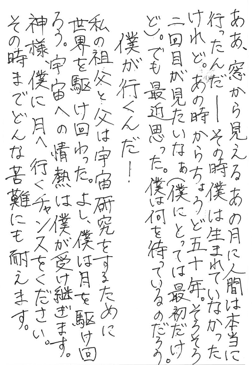 ああ、窓から見えるあの月に、人間は本当に行ったんだ ――その時僕は生まれていなかったけれど。 あの時からちょうど五十年。 そろそろ二回目が見たいなぁ（僕にとっては最初だけど）。 でも最近思った。僕は何を待っているのだろう。 　僕が行くんだ！ 私の祖父と父は宇宙研究をするために世界を駆け回った。 よし、僕は月を駆け回ろう。 宇宙への情熱は僕が受け継ぎます。 神様、僕に月へ行くチャンスをください。 その時までどんな苦難にも耐えます。