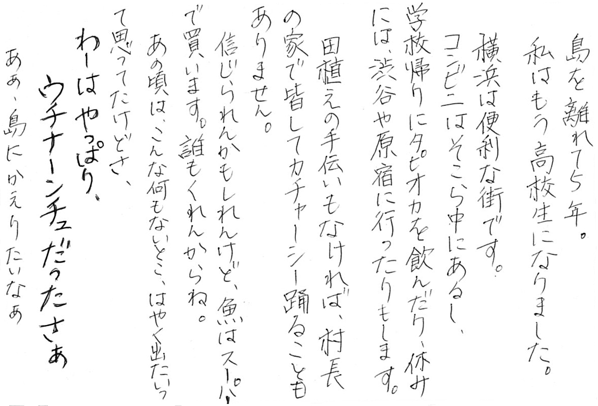 島を離れて５年。 私はもう高校生になりました。 横浜は便利な街です。 コンビニはそこら中にあるし、 学校帰りにタピオカを飲んだり、休みには、 渋谷や原宿に行ったりもします。 田植えの手伝いもなければ、 村長の家で皆してカチャーシー踊ることもありません。 信じられんかもしれんけど、魚はスーパーで買います。 誰もくれんからね。 あの頃は、こんな何もないとこ、はやく出たいって思ってたけどさ、 わーはやっぱり、ウチナーンチュだったさぁ ああ、島にかえりたいなぁ