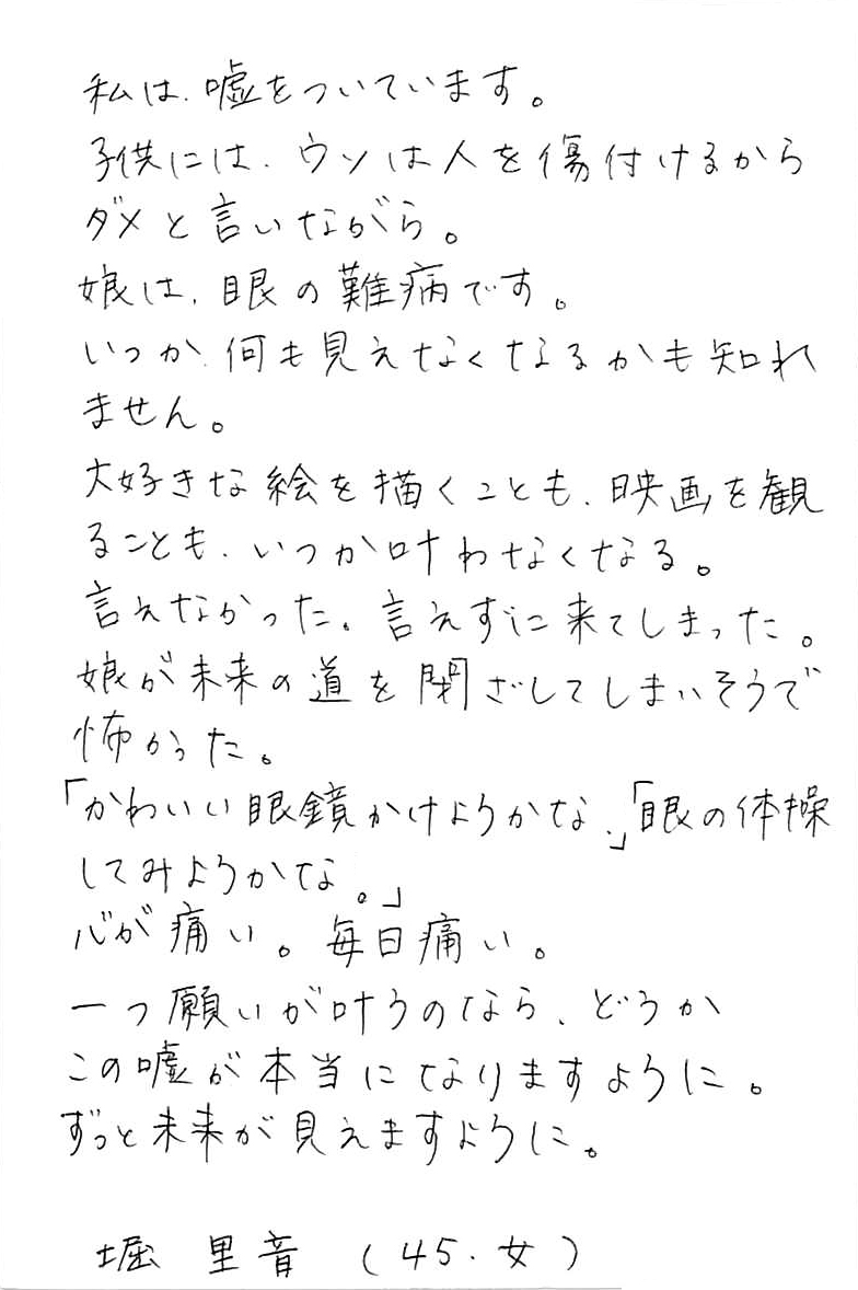 私は、嘘をついています。 子供には、ウソは人を傷付けるからダメと言いながら。 娘は、眼の難病です。 いつか、何も見えなくなるかも知れません。 大好きな絵を描くことも、映画を観ることも、いつか叶わなくなる。 言えなかった。言えずに来てしまった。 娘が未来の道を閉ざしてしまいそうで怖かった。 「かわいい眼鏡かけようかな。」 「眼の体操してみようかな。」 心が痛い。毎日痛い。 一つ願いが叶うのなら、どうかこの嘘が本当になりますように。 ずっと未来が見えますように。