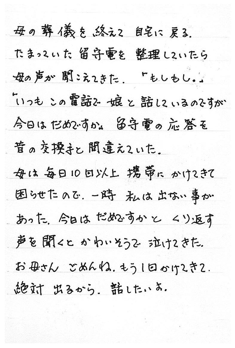 　母の葬儀を終えて自宅に戻る。 　たまっていた留守電を整理していたら母の声が聞こえてきた。 「もしもし。」 「いつもこの電話で娘と話しているのですが今日はだめですか」 　留守電の応答を昔の交換手と間違えていた。 　母は毎日10回以上携帯にかけてきて困らせたので、一時私は出ない事があった。 　今日はだめですかとくり返す声を聞くとかわいそうで泣けてきた。 　お母さん、ごめんね。もう１回かけてきて。 　絶対出るから。話したいよ。