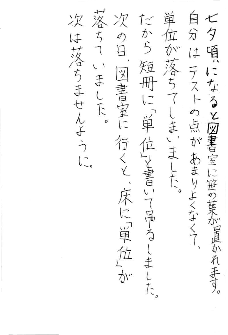 七夕頃になると図書室に笹の葉が置かれます。 自分はテストの点があまりよくなくて、 単位が落ちてしまいました。 だから短冊に「単位」と書いて吊るしました。 次の日、図書館に行くと、床に「単位」が落ちていました。 次は落ちませんように。