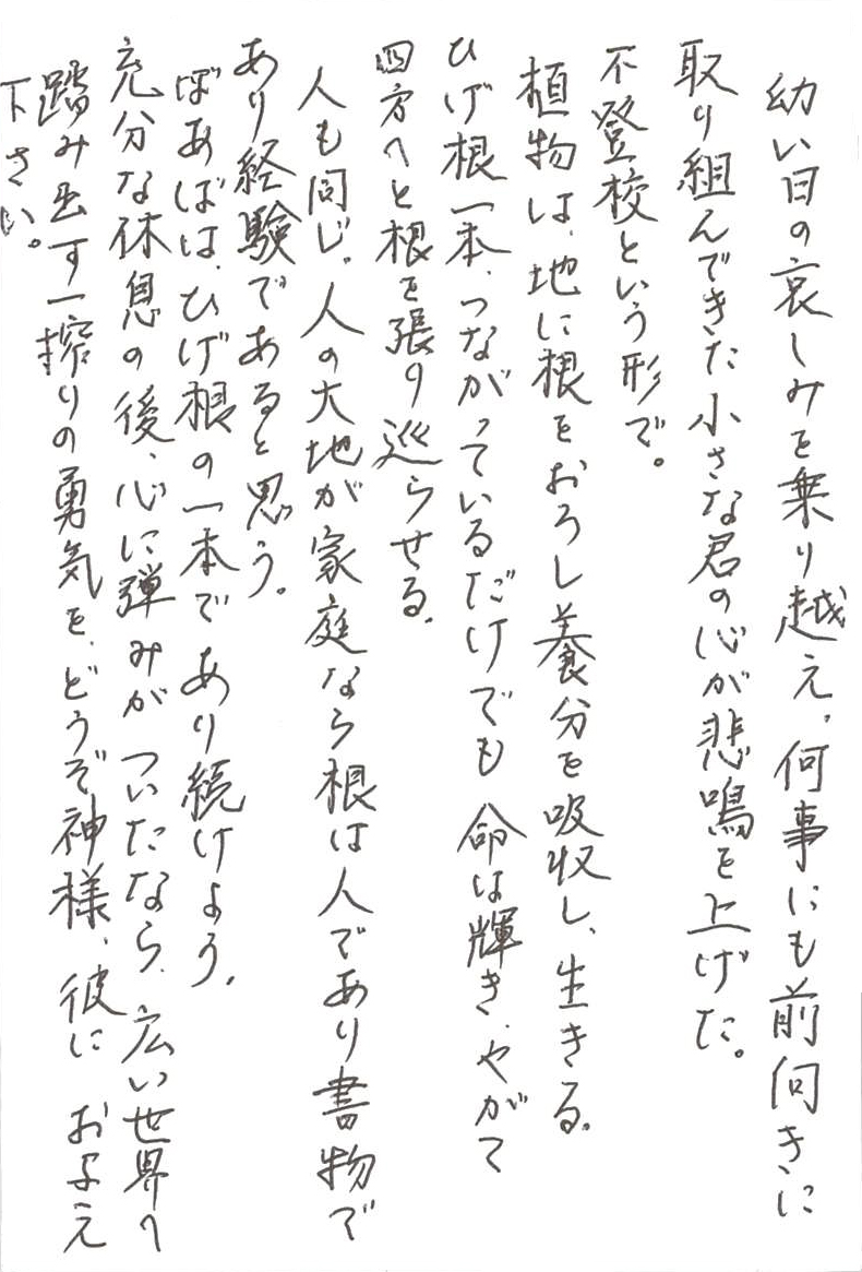 幼い日の哀しみを乗り越え、何事にも前向きに取り組んて来た 小さな君の心が悲鳴を上げた。 不登校という形で。 植物は、地に根をおろし養分を吸収し、生きる。 ひげ根一本、つながっているだけでも、命は輝き、やがて 四方へと根を張り巡らせる。 人も同じ。 人の大地が家庭なら根は人であり書物であり経験であると思う。 ばあばは、ひげ根の一本であり続けよう。 充分な休息の後、心に弾みがついたなら、 広い世界へ踏み出す一搾りの勇気を、どうぞ神様、彼にお与え下さい。