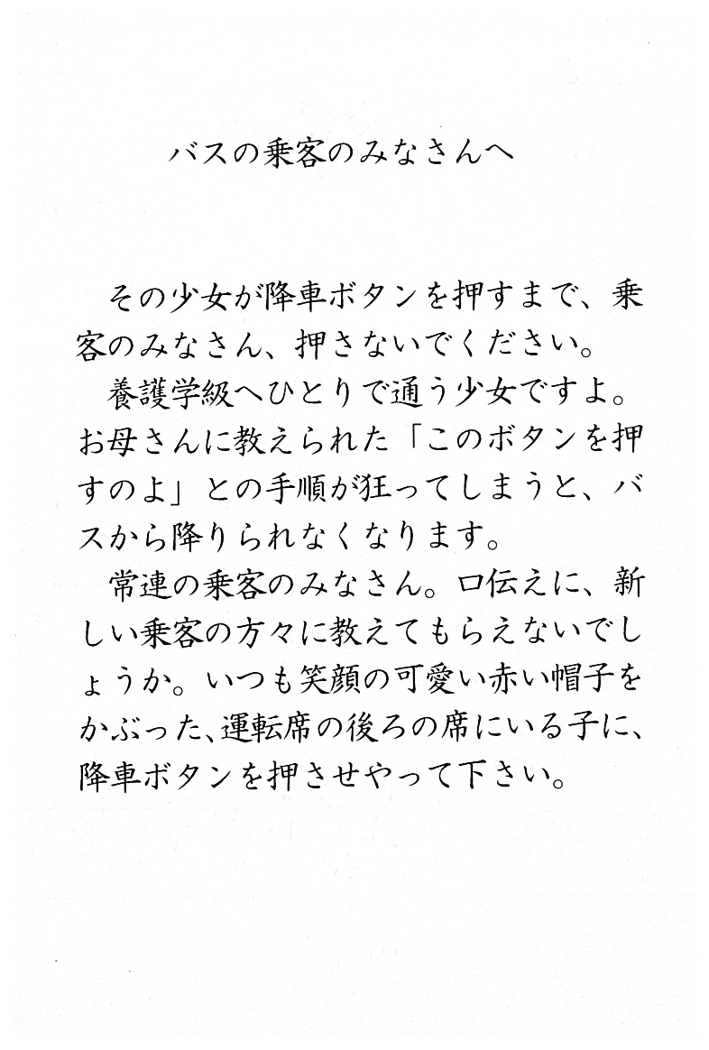 バスの乗客のみなさんへ  その少女が降車ボタンを押すまで、乗客のみなさん、押さないでください。 養護学級へひとりで通う少女ですよ。 お母さんに教えられた「このボタンを押すのよ」との手順が狂ってしまうと、 バスから降りられなくなります。 常連の乗客のみなさん。 口伝えに、新しい乗客の方々に教えてもらえないでしょうか。 いつも笑顔の可愛い赤い帽子をかぶった、 運転席の後ろの席にいる子に、 降車ボタンを押させてやって下さい。