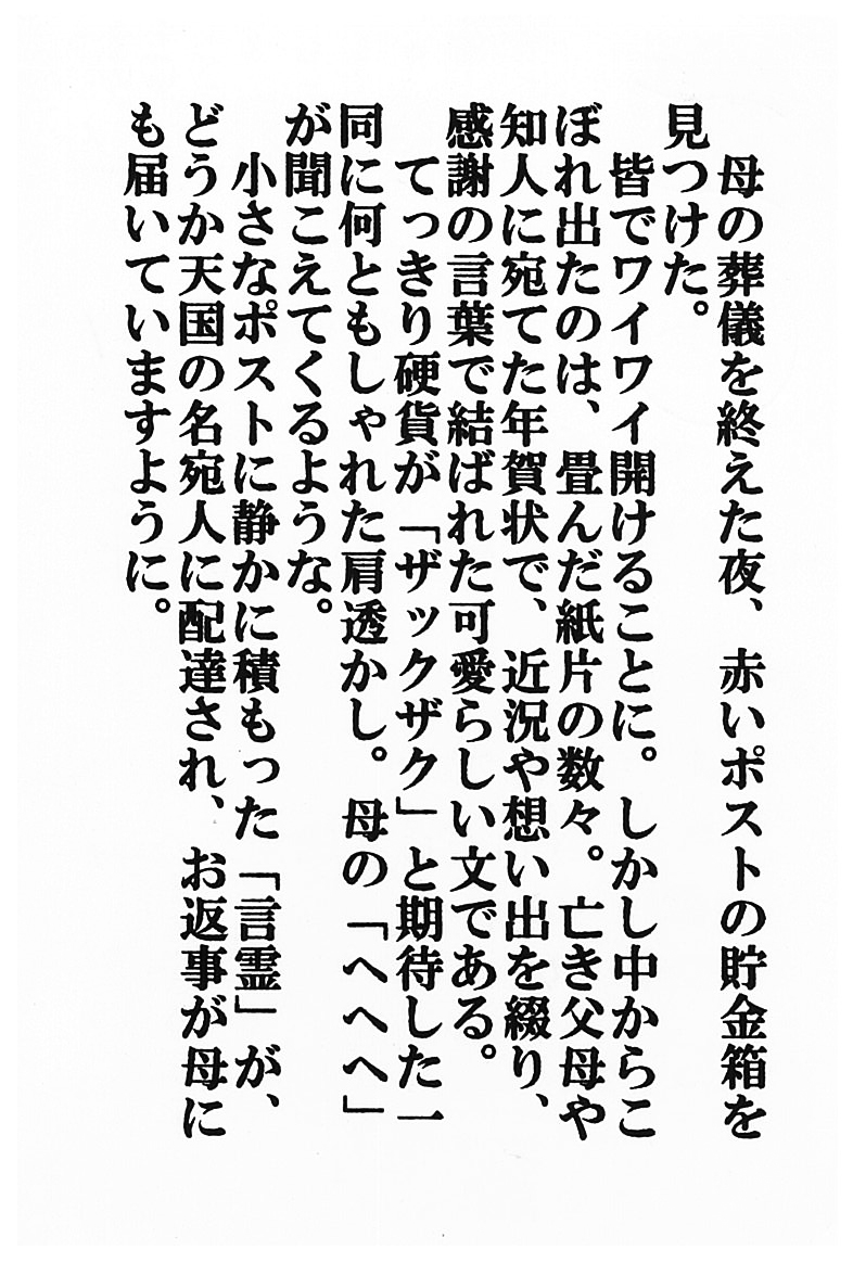 母の葬儀を終えた夜、赤いポストの貯金箱を見つけた。 皆でワイワイ開けることに。 しかし中からこぼれ出たのは、畳んだ紙片の数々。 亡き父ふ母ぼや知人に宛てた年賀状で、近況や想い出を綴り、 感謝の言葉で結ばれた可愛らしい文ふみである。 てっきり硬貨が「ザックザク」と期待した一同に何ともしゃれた肩透かし。 母の「ヘヘヘ」が聞こえてくるような。 小さなポストに静かに積もった「言霊」が、 どうか天国の名宛人に配達され、お返事が母にも届いていますように