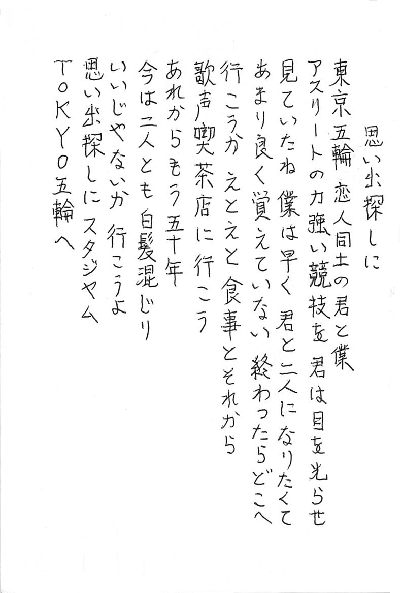 思い出探しに  東京五輪　恋人同士の君と僕 アスリートの力強い競技を君は目を光らせ見ていたね 僕は早く君と二人になりたくて あまり良く覚えていない 終わったらどこへ行こうか　えとえと　食事とそれから 歌声喫茶店に行こう あれからもう五十年 今は二人とも白髪混じり いいじゃないか　行こうよ 思い出探しにスタジヤム ＴＯＫＹＯ五輪へ