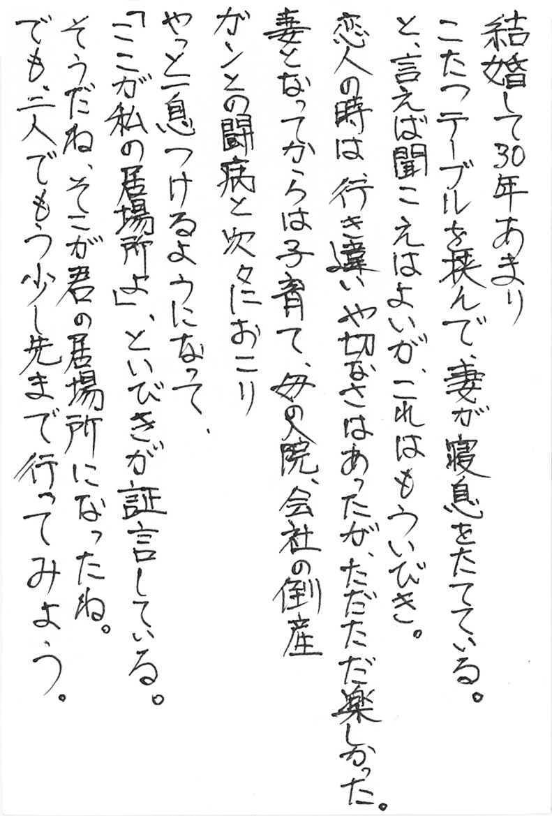 結婚して30年あまり こたつテーブルを挟んで、妻が寝息をたてている。 と、言えば聞こえはよいが、これはもういびき。 恋人の時は、行き違いや切なさはあったが、ただただ楽しかった。 妻となってからは子育て、母の入院、会社の倒産 ガンとの闘病と次々におこり やっと一息つけるようになって、 「ここが私の居場所よ」、といびきが証言している。 そうだね、そこが君の居場所になったね。 でも、二人でもう少し先まで行ってみよう