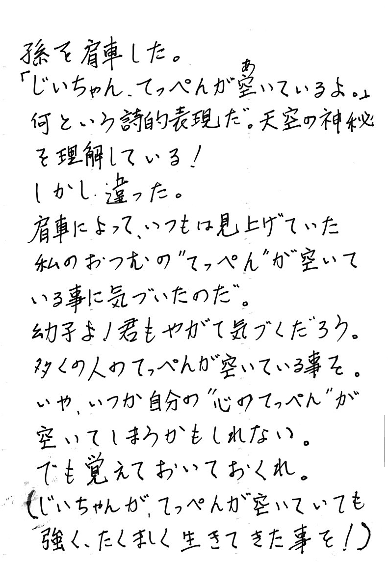 孫を肩車した。 「じいちゃん、てっぺんが空あいているよ。」 　何という詩的表現だ。天空の神秘を理解している！ 　しかし、違った。 　肩車によって、いつもは見上げていた私のおつむの〝てっぺん〟が 　空いている事に気づいたのだ。 　幼子よ！　君もやがて気づくだろう。 　多くの人のてっぺんが空いている事を。 　いや、いつか自分の〝心のてっぺん〟が空いてしまうかもしれない。 　でも覚えておいておくれ。 （じいちゃんが、てっぺんが空いていても強く、たくましく生きて来た事を