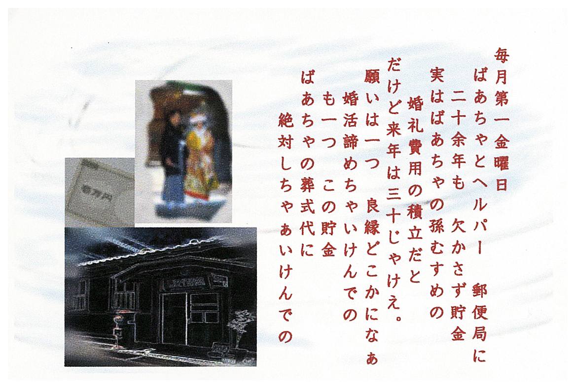 毎月第一金曜日。 ばあちゃとヘルパー　郵便局に二十余年も　欠かさず貯金 実はばあちゃの孫むすめの婚礼費用の積立だと だけど来年は三十じゃけえ。 願いは一つ　良縁どこかになぁ 婚活諦めちゃいけんでの も一つ　この貯金 ばあちゃの葬式代に 絶対しちゃあいけんでの