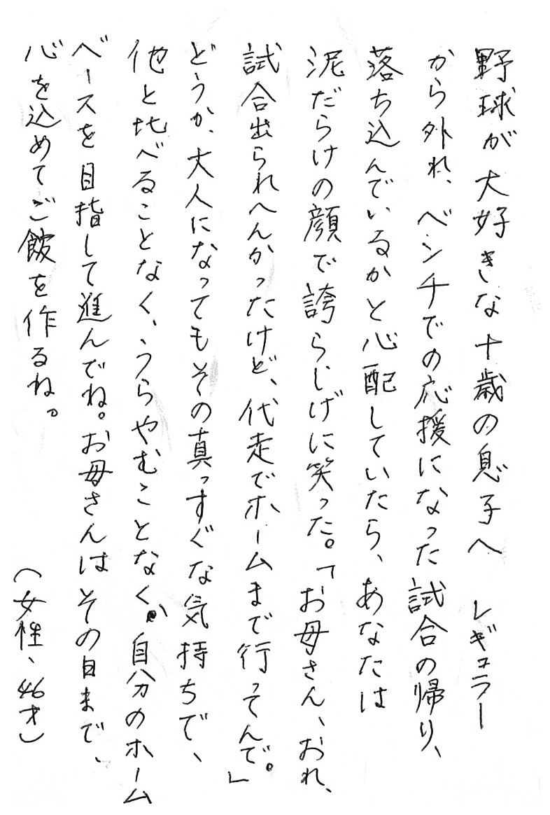 野球が大好きな十歳の息子へ レギュラーから外れ、ベンチでの応援になった試合の帰り、 落ち込んでいるかと心配していたら、 あなたは泥だらけの顔で誇らしげに笑った。 「お母さん、おれ、試合出られへんかったけど、代走でホームまで行ってんで。」 どうか、大人になってもその真っすぐな気持ちで、 他と比べることなく、うらやむことなく、 自分のホームベースを目指して進んでね。 お母さんはその日まで、心を込めてご飯を作るね