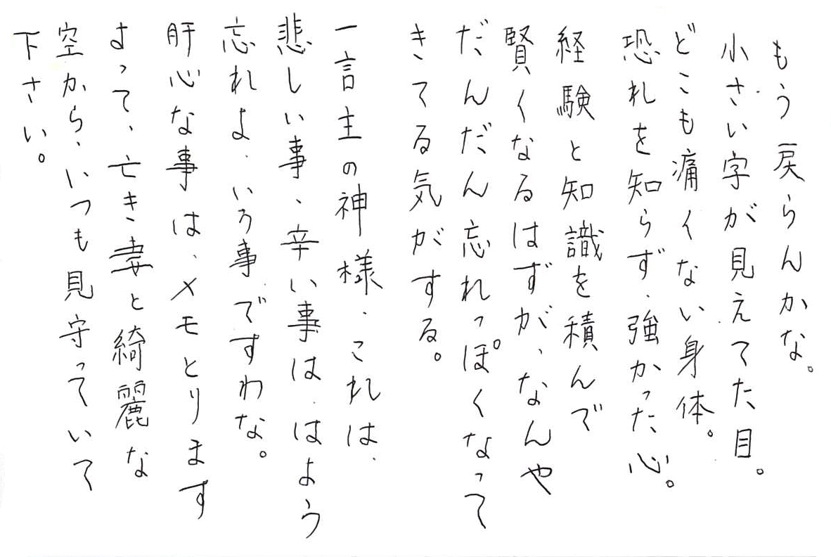 もう戻らんかな。 小さい字が見えてた目。 どこも痛くない身体。 恐れを知らず、強かった心。 経験と知識を積んで賢くなるはずが、 なんやだんだん忘れっぽくなってきてる気がする。 一言主の神様、これは 悲しい事、辛い事は、はよう忘れよ、いう事ですわな。 肝心な事は、メモとりますよって、 亡き妻と綺麗な空から、いつも見守っていて下さい。