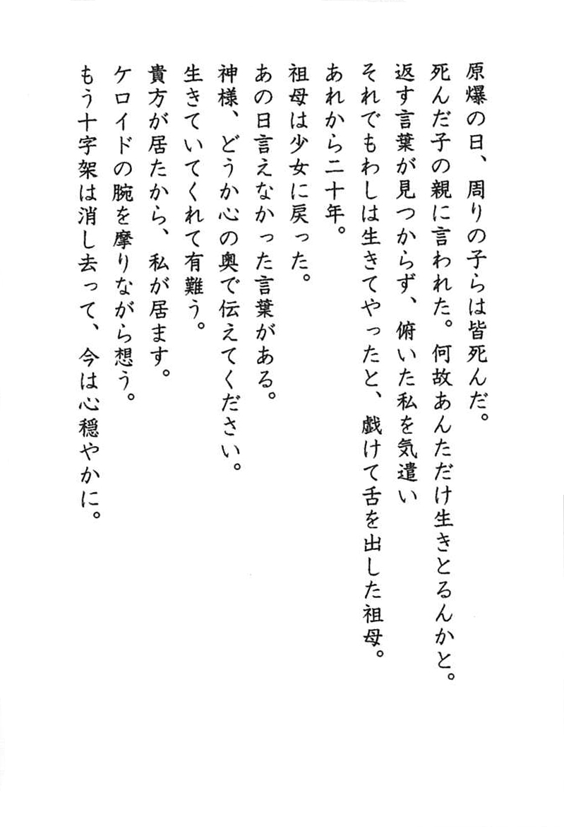 原爆の日、周りの子らは皆死んだ。 死んだ子の親に言われた。何故あんただけ生きとるんかと。 返す言葉が見つからず、俯いた私を気遣い それでもわしは生きてやったと、戯けて舌を出した祖母。 あれから二十年。 祖母は少女に戻った。 あの日言えなかった言葉がある。 神様、どうか心の奥で伝えてください。 生きていてくれて有難う。 貴方が居たから、私が居ます。 ケロイドの腕を擦りながら想う。 もう十字架は消し去って、今は心穏やかに。