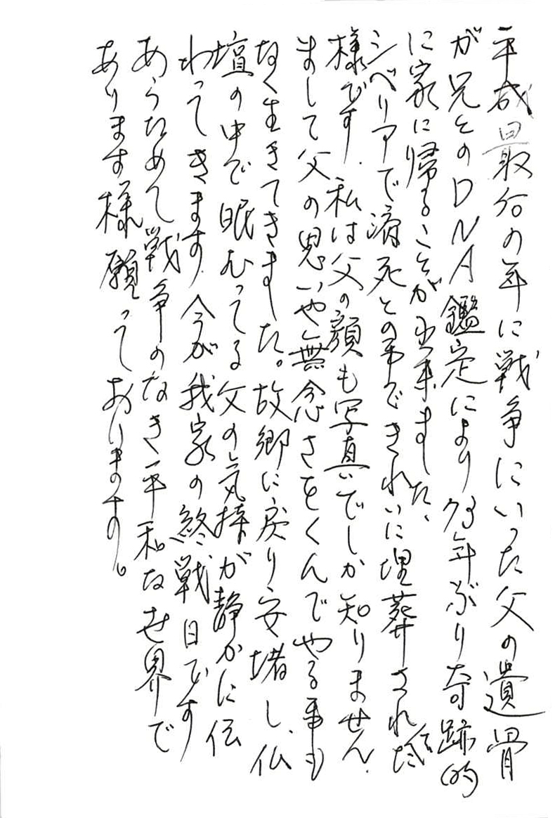 平成最后の年に戦争にいった父の遺骨が兄とのＤＮＡ鑑定により 73年ぶり奇跡的に家に帰ることが出来ました。 シベリアで病死との事できれいに埋葬されてた様です。 私は父の顔も写真でしか知りません。 まして父の思いや無念さをくんでやる事もなく生きてきました。 故郷に戻り安堵し、仏壇の中で眠ってる父の気持ちが静かに伝わってきます。 今が我家の終戦日です。 あらためて戦争のなき平和な世界であります様願っております。