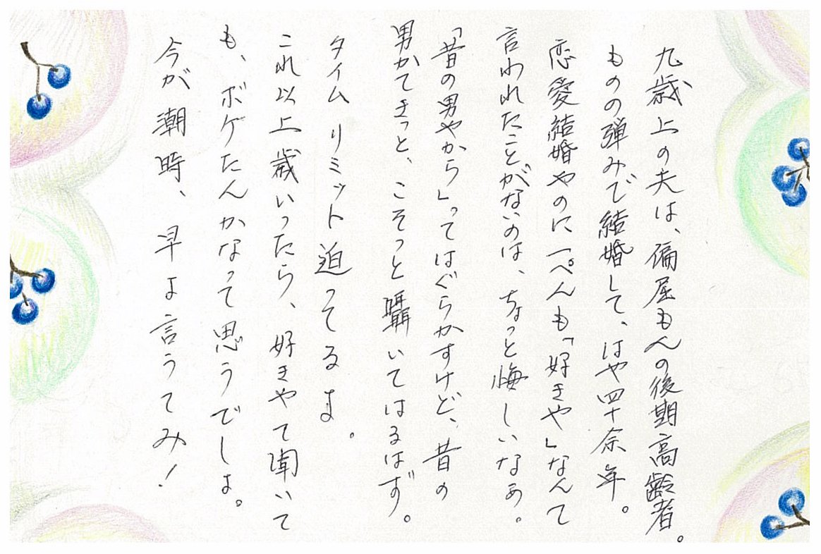 九歳上の夫は、偏屈もんの後期高齢者。 ものの弾みで結婚して、はや四十余年。 恋愛結婚やのに一ぺんも「好きや」なんて言われたことがないのは、 ちょっと悔しいなぁ。 「昔の男やから」ってはぐらかすけど、 昔の男かてきっと、こそっと囁いてはるはず。 タイムリミット迫ってるよ。 これ以上歳いったら、好きやて聞いても、ボケたんかなって思うでしょ。 今が潮時、早よ言うてみ！