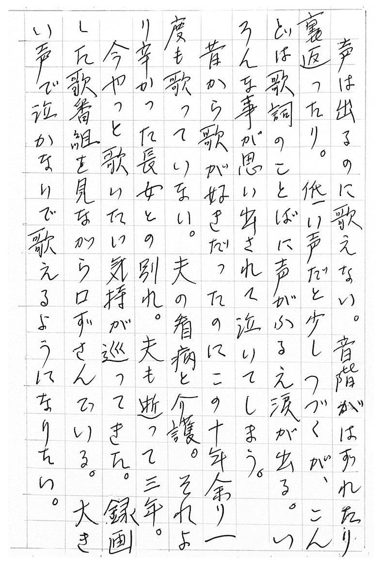 声は出るのに歌えない。 音階がはずれたり裏返ったり。 低い声だと少しつづくが、こんどは歌詞のことばに声がふるえ涙が出る。 いろんな事が思い出されて泣いてしまう。 昔から歌が好きだったのにこの十年余り一度も歌っていない。 夫の看病と介護。 それより辛かった長女との別れ。 夫も逝って三年。 今やっと歌いたい気持が巡ってきた。 録画した歌番組を見ながら口ずさんでいる。 大きい声で泣かないで歌えるようになりたい