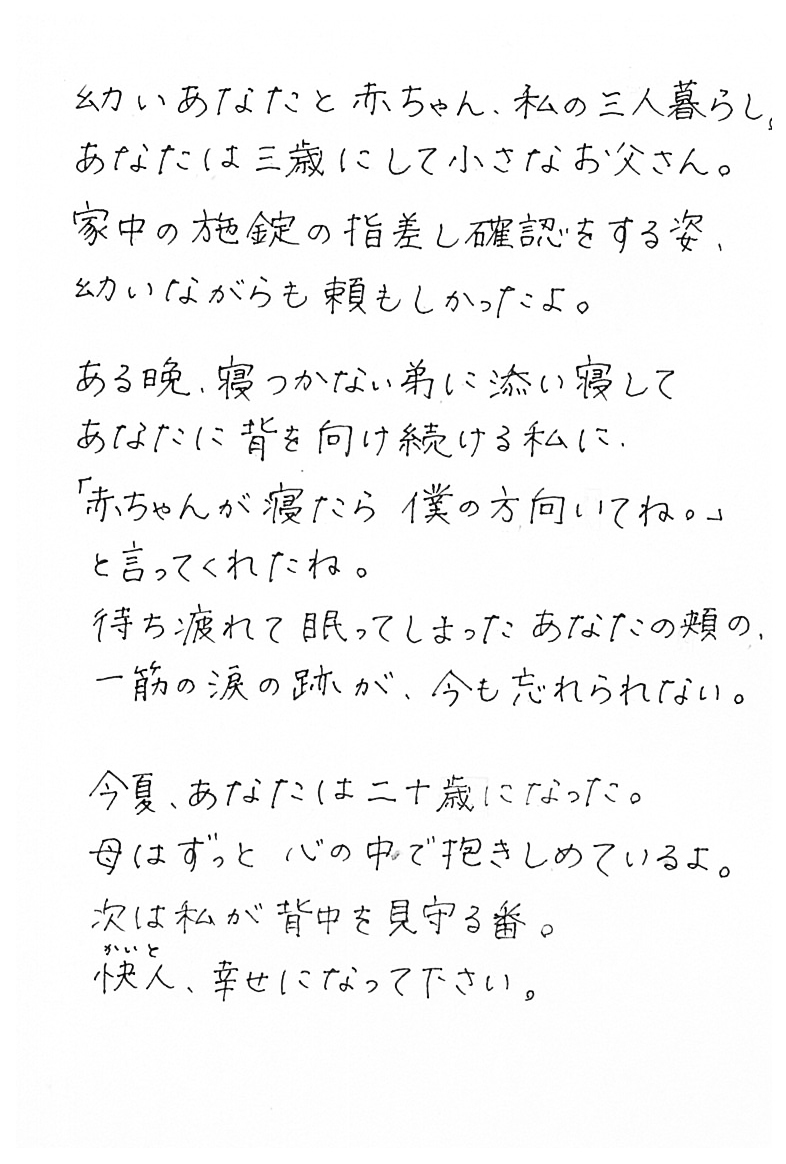 幼いあなたと赤ちゃん、私の三人暮らし。 　あなたは三歳にして小さなお父さん。 　家中の施錠の指差し確認をする姿、 　幼いながらも頼もしかったよ。  　ある晩、寝つかない弟に添い寝して 　あなたに背を向け続ける私に、 「赤ちゃんが寝たら僕の方　向いてね。」と言ってくれたね。 　待ち疲れて眠ってしまったあなたの頬の、 　一筋の涙の跡が、今も忘れられない。  　今夏、あなたは二十歳になった。 　母はずっと心の中で抱きしめているよ。 　次は私が背中を見守る番。 　快人かいと、幸せになって下さい。