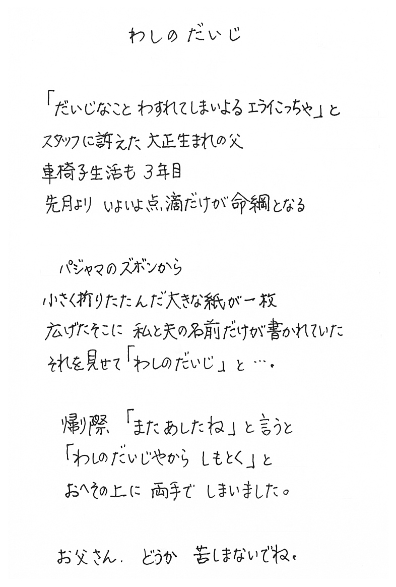 　わしのだいじ  「だいじなこと　わすれてしまいよる　エライこっちゃ」と 　スタッフに訴えた大正生まれの父 　車椅子生活も３年目 　先月より　いよいよ点滴だけが命綱となる  　パジャマのズボンから 　小さく折りたたんだ大きな紙が一枚 　広げたそこに私と夫の名前だけが書かれていた 　それを見せて「わしのだいじ」と…。  　帰り際、「またあしたね」と言うと 「わしのだいじやから　しもとく」と 　おへその上に両手でしまいました。  　お父さん、どうか　苦しまないでね。