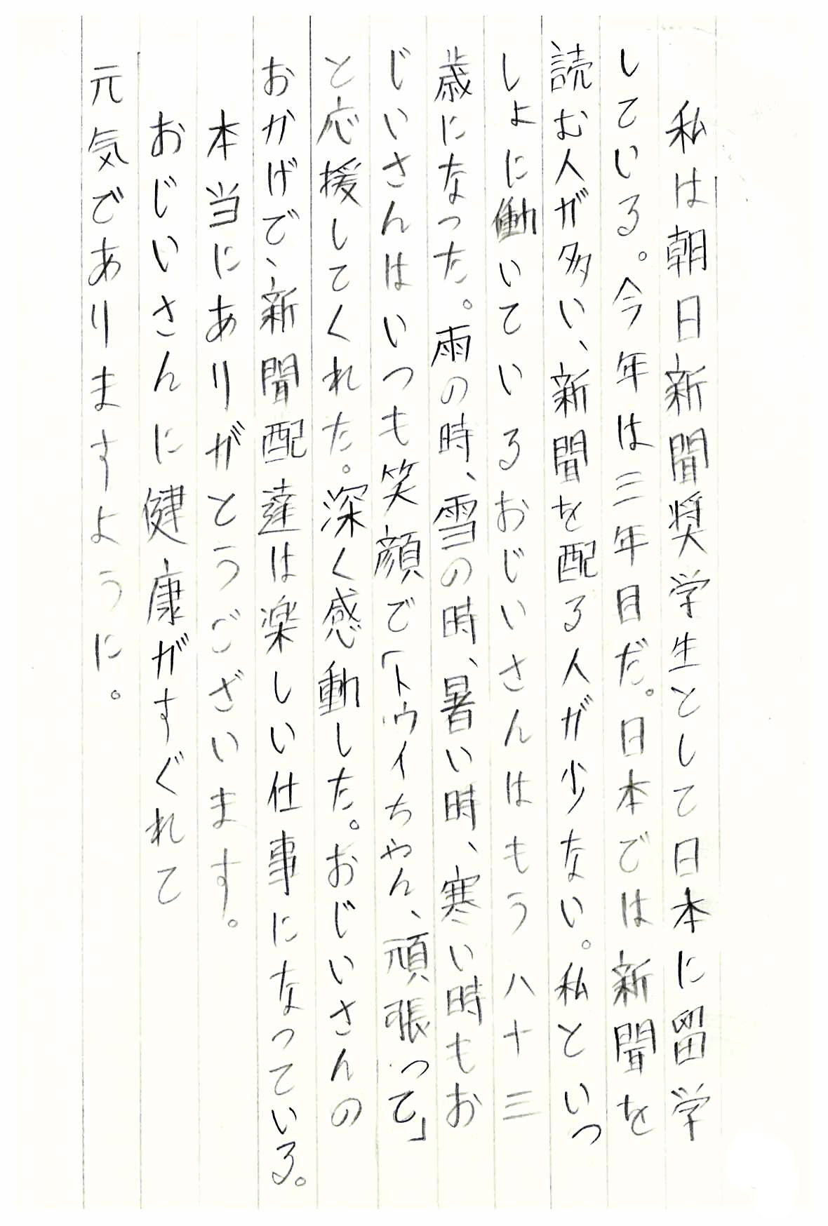 私は朝日新聞奨学生として日本に留学している。 今年は三年目だ。 日本では新聞を読む人が多い、新聞を配る人が少ない。 私といっしょに働いているおじいさんはもう八十三歳になった。 雨の時、雪の時、暑い時、寒い時もおじいさんはいつも笑顔で 「トゥイちゃん、頑張って」と応援してくれた。 深く感動した。 おじいさんのおかげで新聞配達は楽しい仕事になっている。 本当にありがとうございます。 おじいさんに健康がすぐれて元気でありますように。