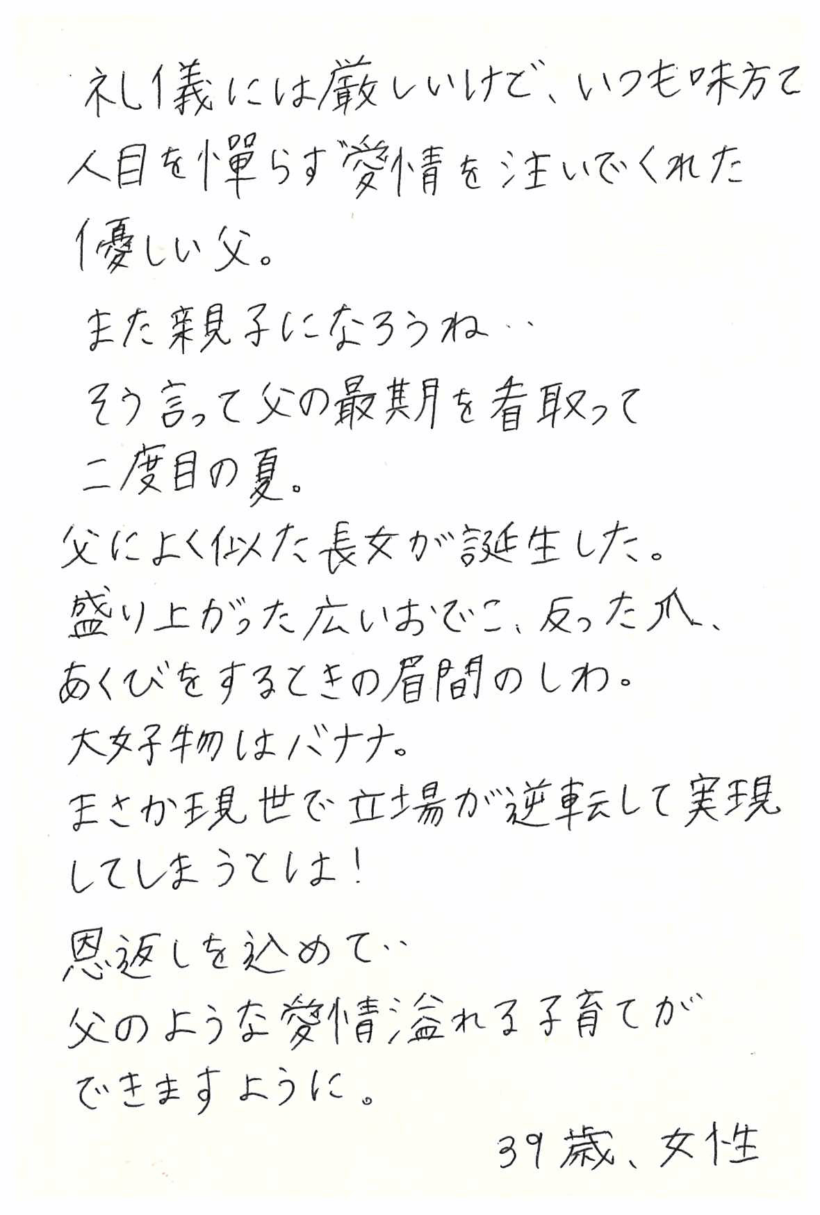 礼儀には厳しいけど、いつも味方で 人目を憚らず愛情を注いでくれた優しい父。 また親子になろうね、 そう言って父の最期を看取って二度目の夏。 父によく似た長女が誕生した。 盛り上がった広いおでこ、反った爪、 あくびをするときの眉間のしわ。 大好物はバナナ。 まさか現世で立場が逆転して実現してしまうとは！ 恩返しを込めて、 父のような愛情溢れる子育てができますように。