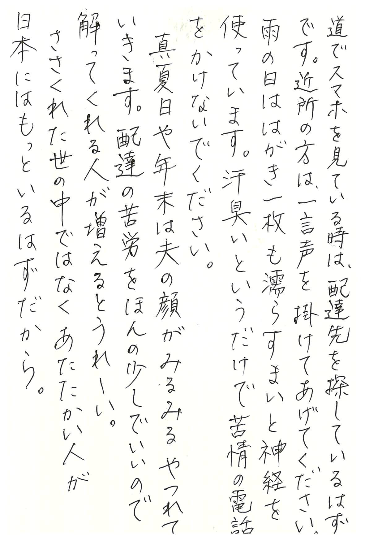 道でスマホを見ている時は、配達先を探しているはずです。 近所の方は、一言声を掛けてあげてください。 雨の日ははがき一枚も濡らすまいと神経を使っています。 汗臭いというだけで苦情の電話をかけないでください。 真夏日や年末は夫の顔がみるみるやつれていきます。 配達の苦労をほんの少しでいいので解ってくれる人が増えるとうれしい。 ささくれた世の中ではなく あたたかい人が日本にはもっといるはずだから。