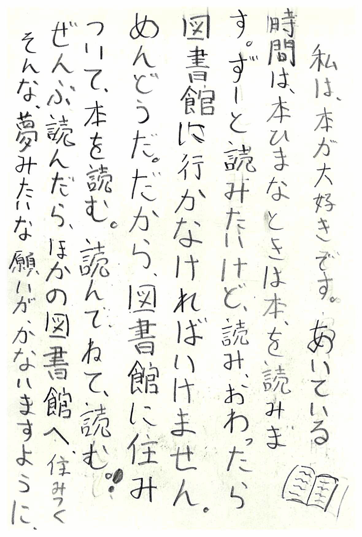 私は、本が大好きです。 あいている時間は、本　 ひまなときは本を読みます。 ずーと読みたいけど、読みおわったら図書館に行かなければいけません。 めんどうだ。 だから、図書館に住みついて、本を読む。 読んで、ねて、読む！ ぜんぶ読んだら、ほかの図書館へ住みつく そんな、夢みたいな願いが、かないますように。