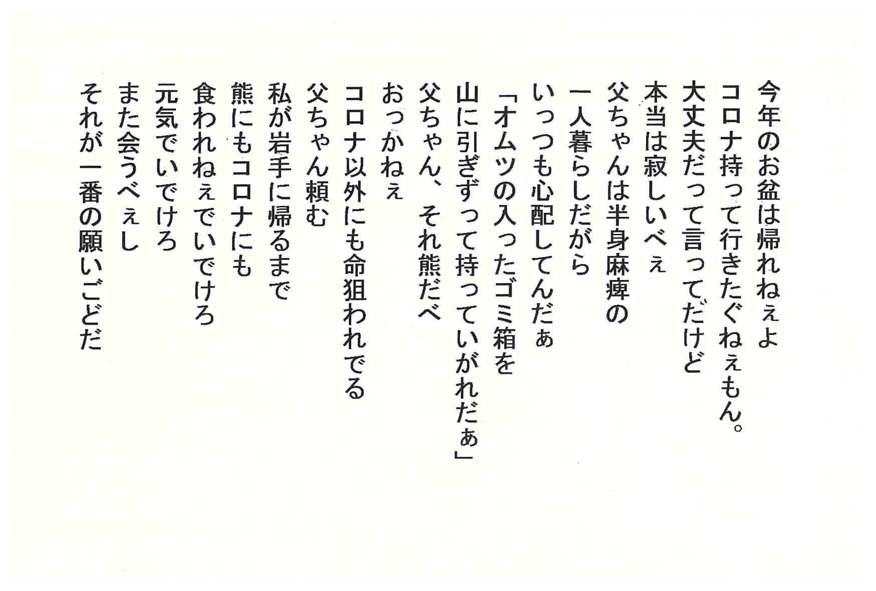 今年のお盆は帰れねぇよ コロナ持って行きたぐねぇもん。 大丈夫だって言ってだけど　本当は寂しいべぇ 父ちゃんは半身麻痺の一人暮らしだがら いっつも心配してんだぁ 「オムツの入ったゴミ箱を山に引ぎずって持っていがれだぁ」 父ちゃん、それ熊だべ おっかねぇ コロナ以外にも命狙われでる 父ちゃん頼む 私が岩手に帰るまで　熊にもコロナにも　食われねぇでいでけろ 元気でいでけろ また会うべぇし それが一番の願いごどだ