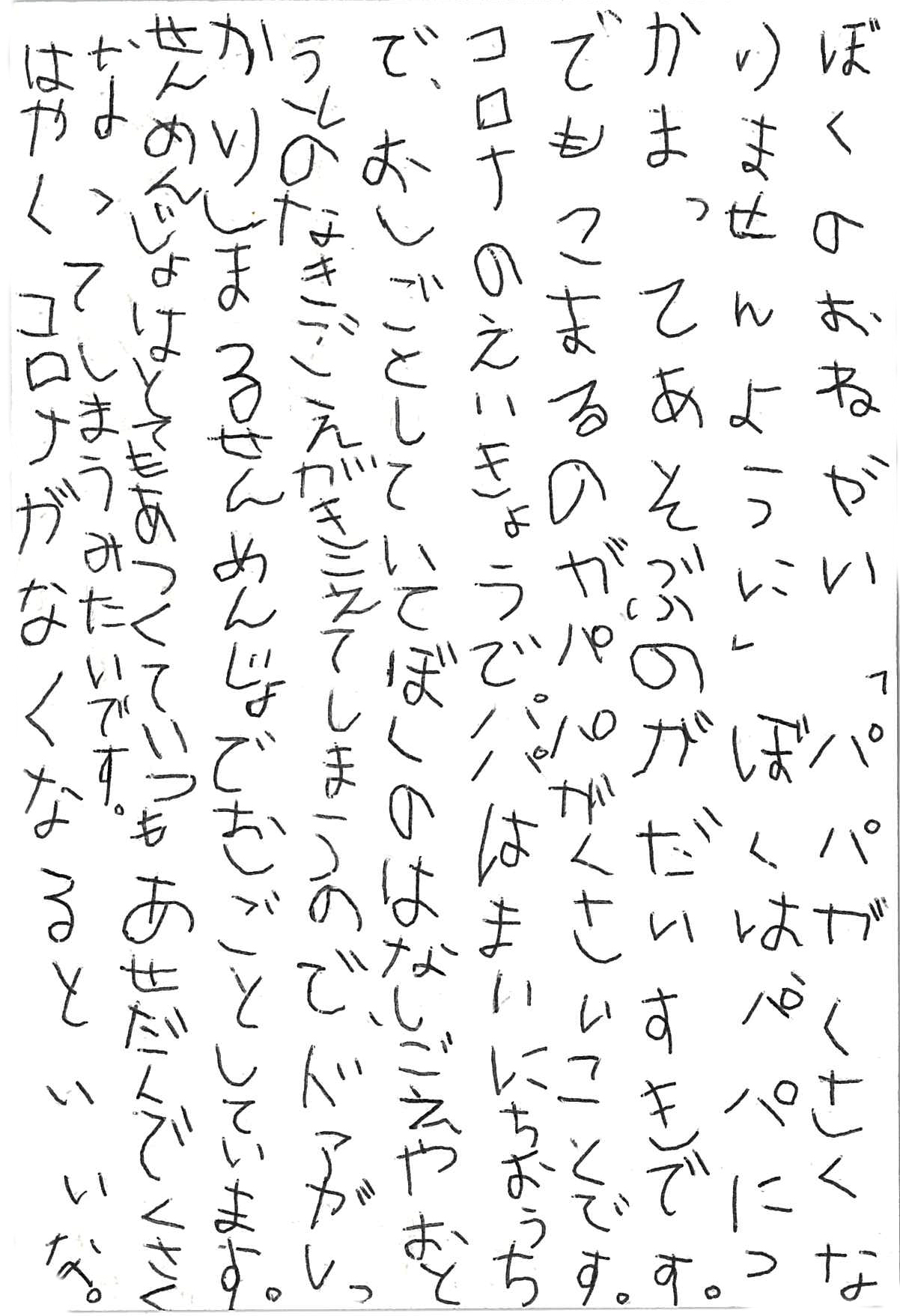 ぼくのおねがい 「パパがくさくなりませんように」 ぼくはパパにつかまってあそぶのがだいすきです。 でもこまるのがパパがくさいことです。 コロナのえいきょうでパパはまいにちおうちで、おしごとしていて ぼくのはなしごえや　おとうとのなきごえがきこえてしまうので、 ドアがしっかりしまるせんめんじょでおしごとしています。 せんめんじょはとてもあつくていつもあせだくで くさくなってしまうみたいです。 はやくコロナがなくなるといいな。