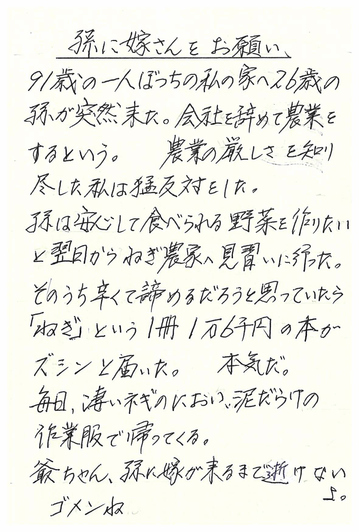 孫に嫁さんをお願い  91歳の一人ぼっちの私の家へ26歳の孫が突然来た。 会社を辞めて農業をするという。 農業の厳しさを知り尽くした私は猛反対をした。 孫は安心して食べられる野菜を作りたいと 翌日からねぎ農家へ見習いに行った。 そのうち辛くて諦めるだろうと思っていたら 「ねぎ」という１冊１万６千円の本がズシンと届いた。 本気だ。 毎日、凄いネギのにおい、泥だらけの作業服で帰ってくる。 爺ちゃん、孫に嫁が来るまで逝けないよ。 ゴメンね