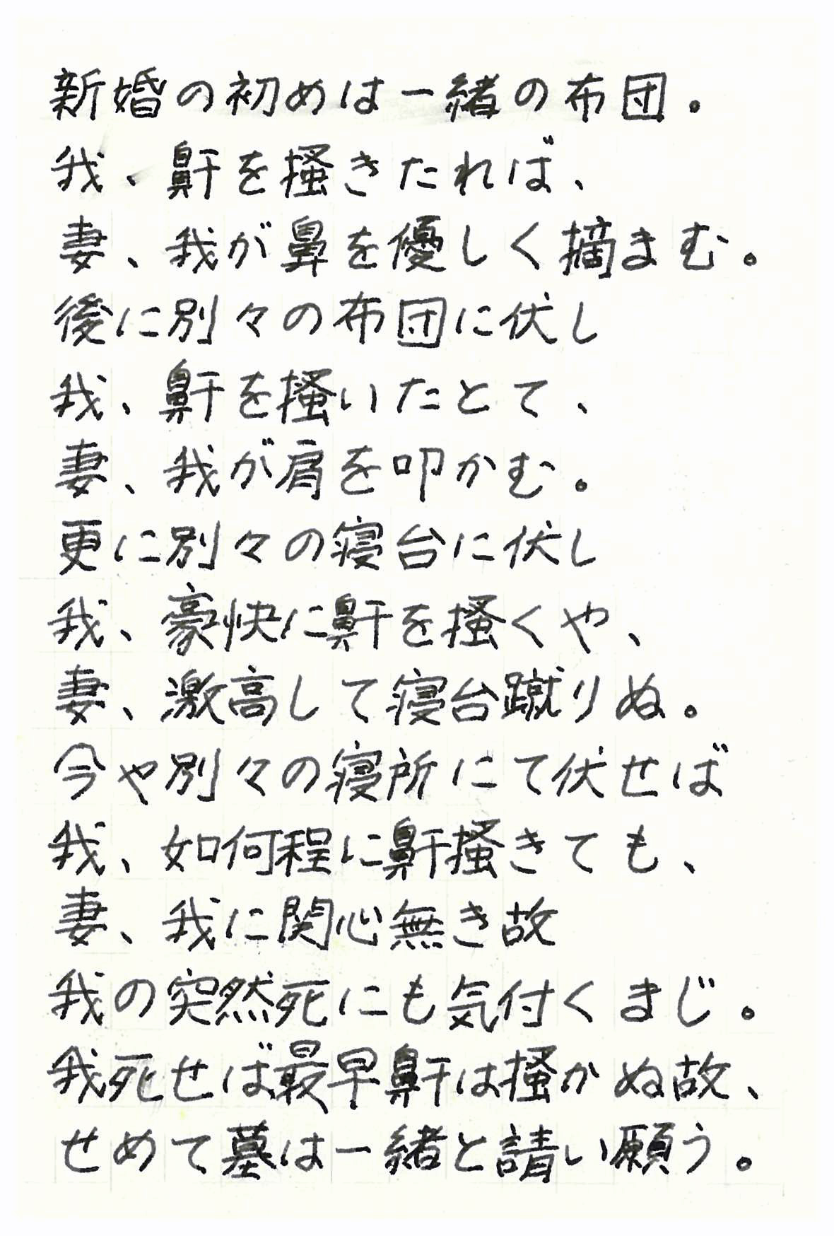 新婚の初めは一緒の布団。 我、鼾を掻きたれば、妻、我が鼻を優しく摘まむ。 後に別々の布団に伏し 我、鼾を掻いたとて、妻、我が肩を叩かむ。 更に別々の寝台に伏し 我、豪快に鼾を掻くや、妻、激高して寝台蹴りぬ。 今や別々の寝所に伏せば 我、如何程に鼾掻きても、妻、我に関心無き故 我の突然死にも気付くまじ。 我死せば最早鼾は掻かぬ故、せめて墓は一緒にと請い願う。