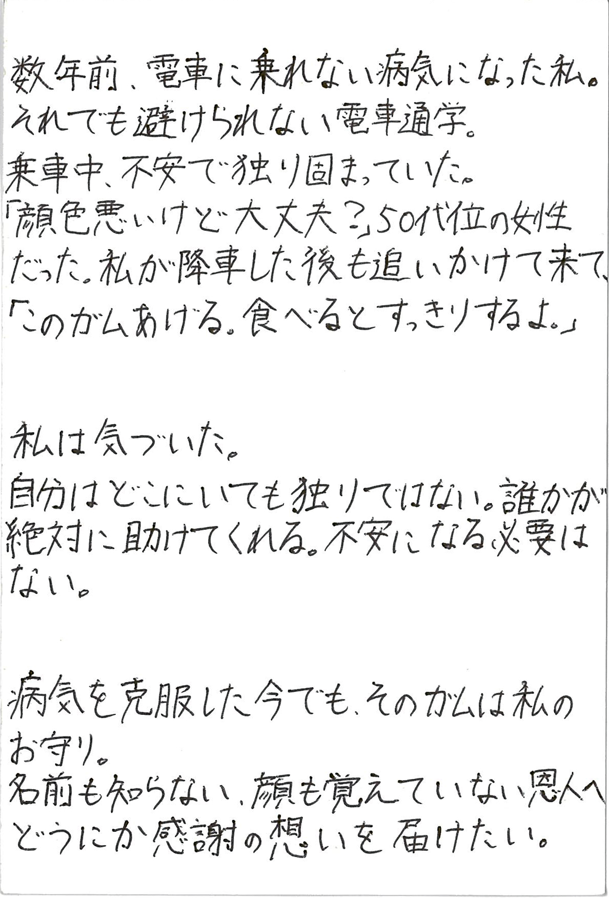 数年前、電車に乗れない病気になった私。 それでも避けられない電車通学。 乗車中、不安で独り固まっていた。 「顔色悪いけど大丈夫？」 50代位の女性だった。 私が降車した後も追いかけて来て、 「このガムあげる。食べるとすっきりするよ。」  私は気づいた。 自分はどこにいても独りではない。 誰かが絶対に助けてくれる。 不安になる必要はない。  病気を克服した今でも、そのガムは私のお守り。 名前も知らない、顔も覚えていない恩人へ どうにか感謝の想いを届けたい。