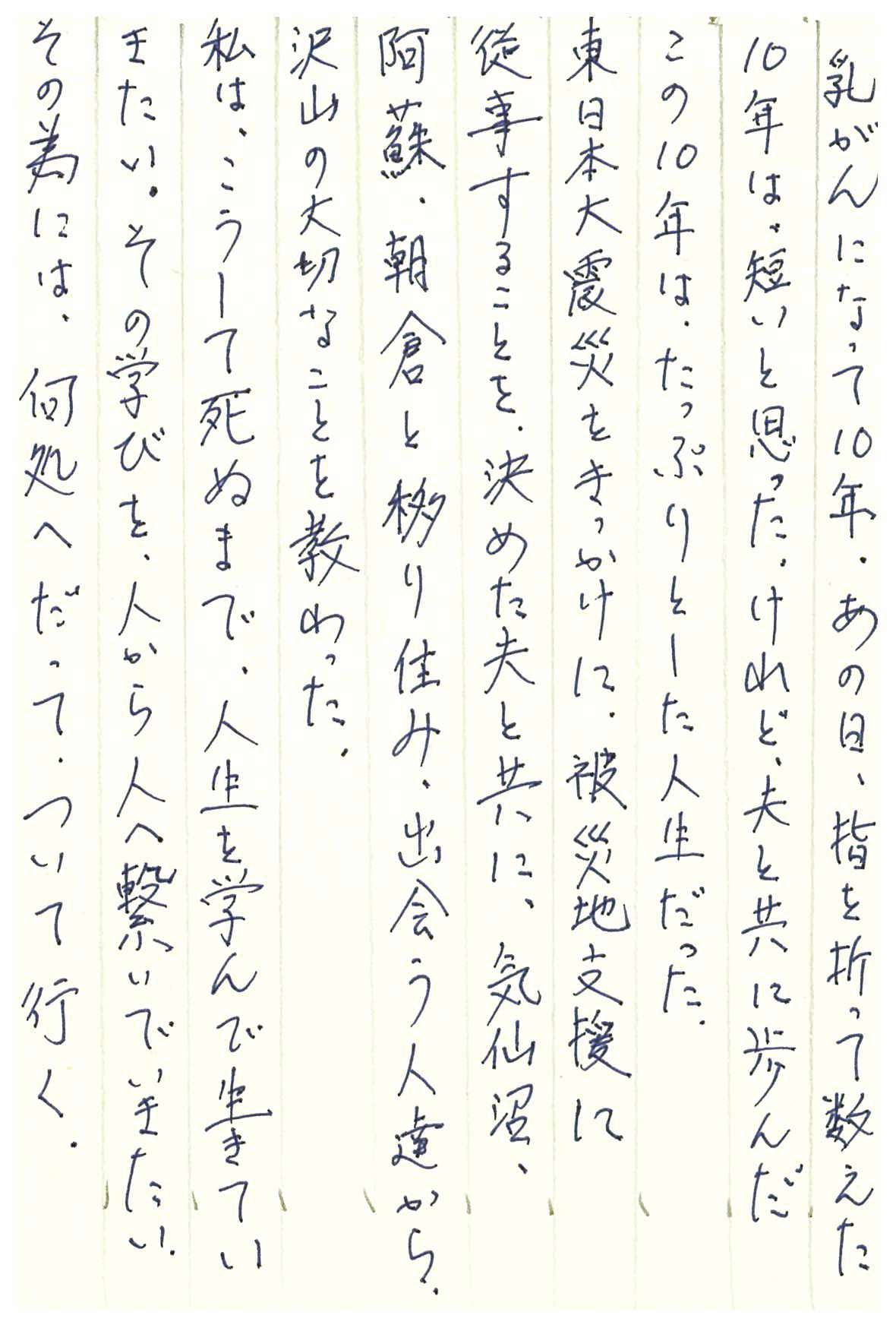 乳がんになって10年。 あの日、指を折って数えた10年は短いと思った。 けれど、夫と共に歩んだこの10年は、たっぷりとした人生だった。 東日本大震災をきっかけに、 被災地支援に従事することを決めた夫と共に、 気仙沼、阿蘇、朝倉と移り住み、出会う人達から、 沢山の大切なことを教わった。 私は、こうして死ぬまで、人生を学んで生きていきたい。 その学びを、人から人へ繋いでいきたい。 その為には、何処へだって、ついて行く。