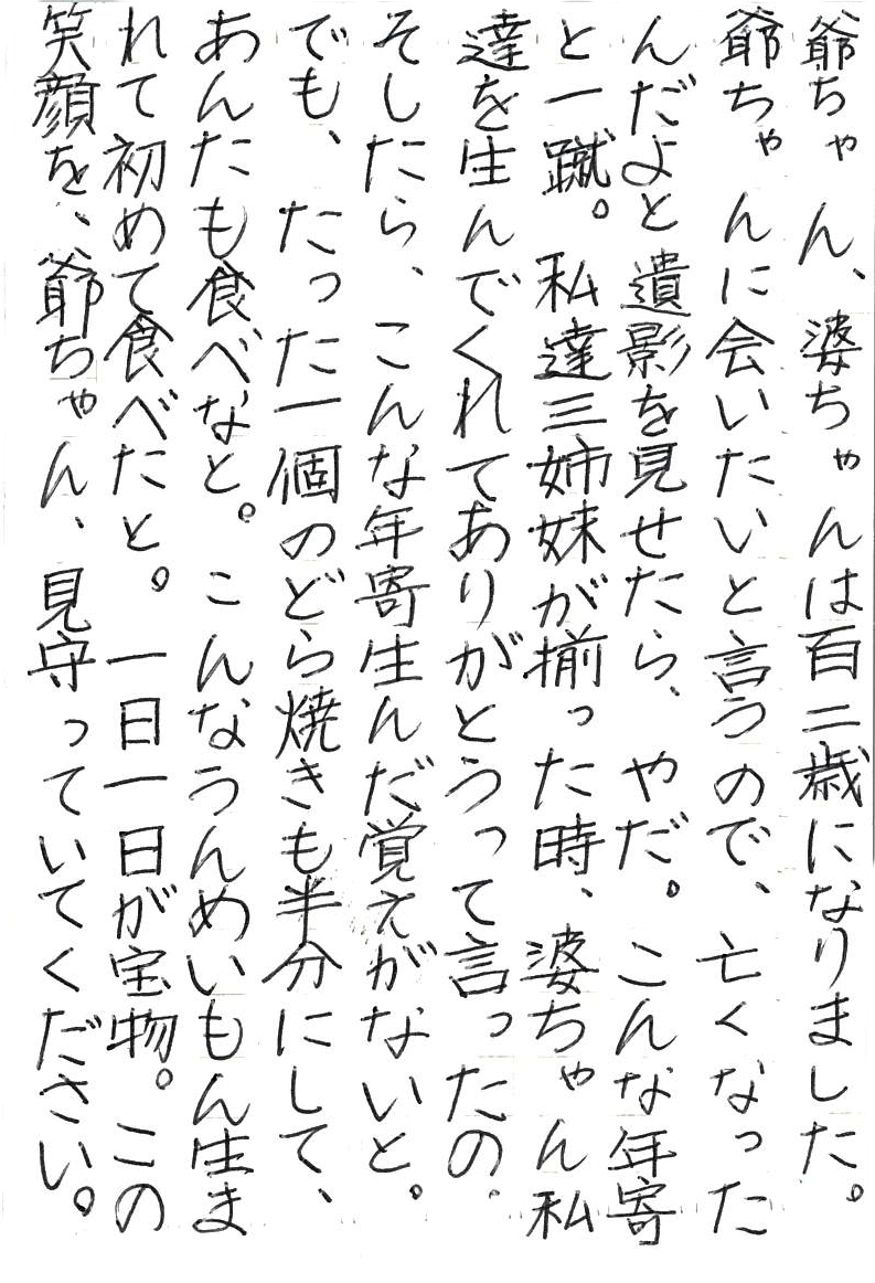 爺ちゃん、婆ちゃんは百二歳になりました。 爺ちゃんに会いたいと言うので、亡くなったんだよと遺影を見せたら、 やだ。こんな年寄と一蹴。 私達三姉妹が揃った時、婆ちゃん私達を生んでくれてありがとうって言ったの。 そしたら、こんな年寄生んだ覚えがないと。 でも、たった一個のどら焼きも半分にして、あんたも食べなと。 こんなうんめいもん生まれて初めて食べたと。 一日一日が宝物。 この笑顔を、爺ちゃん、見守っていてください。